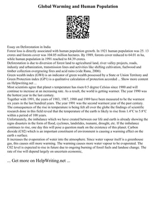 Global Warming and Human Population
Essay on Deforestation in India
Forest loss is directly associated with human population growth. In 1921 human population was 25. 13
crores and forests cover was 104.05 million hectares. By 1989, forests cover reduced to 64.01 m ha,
while human population in 1991 reached to 84.39 crores.
Deforestation is due to diversion of forest land to agricultural land, river valley projects, roads,
industiy and urbanization, transmission lines and activities like shifting cultivation, fuelwood and
timber collection overgrazing fires and acid rains (vide Rana, 2006).
Green wealth index (GWI) is an indicator of green wealth possessed by a State or Union Territory and
Green Protection index (GP1) is a qualitative calculation of protection accorded ... Show more content
on Helpwriting.net ...
Most scientists agree that planet s temperature has risen 0.5 degree Celsius since 1900 and will
continue to increase at an increasing rate. As a result, the world is getting warmer. The year 1990 was
the hottest year in the last century.
Together with 1991, the years of 1983, 1987, 1988 and 1989 have been measured to be the warmest
six years in the last hundred years. The year 1991 was the second warmest year of the past century.
The consequences of the rise in temperature is being felt all over the globe the findings of scientific
research done in this field reveal that the temperature of the earth is likely to rise from 1.4°C to 5.8°C
within a period of 100 years.
Unfortunately, the imbalance which we have created between our life and earth is already showing the
signs disasters in the form of flood, cyclones, landslides, tsunami, drought, etc. If the imbalance
continues to rise, one day this will pose a question mark on the existence of this planet. Carbon
dioxide (C02) which is an important constituent of environment is causing a warming effect on the
earth s surface.
It increases the evaporation of water into the atmosphere. Since water vapour itself is a greenhouse
gas, this causes still more warming. The warming causes more water vapour to be evaporated. The
C02 level is expected to rise in future due to ongoing burning of fossil fuels and landuse change. The
rate of rise will depend largely on uncertain economic,
... Get more on HelpWriting.net ...
 