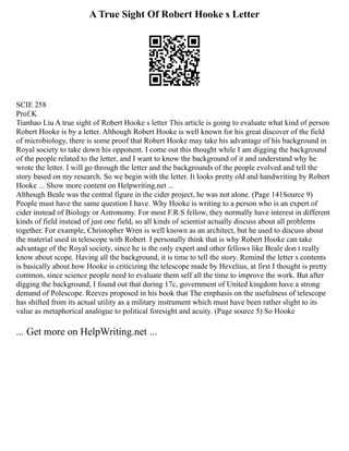 A True Sight Of Robert Hooke s Letter
SCIE 258
Prof.K
Tianhao Liu A true sight of Robert Hooke s letter This article is going to evaluate what kind of person
Robert Hooke is by a letter. Although Robert Hooke is well known for his great discover of the field
of microbiology, there is some proof that Robert Hooke may take his advantage of his background in
Royal society to take down his opponent. I come out this thought while I am digging the background
of the people related to the letter, and I want to know the background of it and understand why he
wrote the letter. I will go through the letter and the backgrounds of the people evolved and tell the
story based on my research. So we begin with the letter. It looks pretty old and handwriting by Robert
Hooke ... Show more content on Helpwriting.net ...
Although Beale was the central figure in the cider project, he was not alone. (Page 141Source 9)
People must have the same question I have. Why Hooke is writing to a person who is an expert of
cider instead of Biology or Astronomy. For most F.R.S fellow, they normally have interest in different
kinds of field instead of just one field, so all kinds of scientist actually discuss about all problems
together. For example, Christopher Wren is well known as an architect, but he used to discuss about
the material used in telescope with Robert. I personally think that is why Robert Hooke can take
advantage of the Royal society, since he is the only expert and other fellows like Beale don t really
know about scope. Having all the background, it is time to tell the story. Remind the letter s contents
is basically about how Hooke is criticizing the telescope made by Hevelius, at first I thought is pretty
common, since science people need to evaluate them self all the time to improve the work. But after
digging the background, I found out that during 17c, government of United kingdom have a strong
demand of Polescope. Reeves proposed in his book that The emphasis on the usefulness of telescope
has shifted from its actual utility as a military instrument which must have been rather slight to its
value as metaphorical analogue to political foresight and acuity. (Page source 5) So Hooke
... Get more on HelpWriting.net ...
 