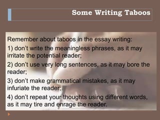 Some Writing Taboos
Remember about taboos in the essay writing:
1) don’t write the meaningless phrases, as it may
irritate the potential reader;
2) don’t use very long sentences, as it may bore the
reader;
3) don’t make grammatical mistakes, as it may
infuriate the reader;
4) don’t repeat your thoughts using different words,
as it may tire and enrage the reader.
 
