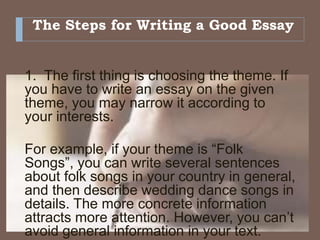 The Steps for Writing a Good Essay
1. The first thing is choosing the theme. If
you have to write an essay on the given
theme, you may narrow it according to
your interests.
For example, if your theme is “Folk
Songs”, you can write several sentences
about folk songs in your country in general,
and then describe wedding dance songs in
details. The more concrete information
attracts more attention. However, you can’t
avoid general information in your text.
 