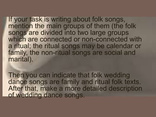 If your task is writing about folk songs,
mention the main groups of them (the folk
songs are divided into two large groups
which are connected or non-connected with
a ritual; the ritual songs may be calendar or
family, the non-ritual songs are social and
marital).
Then you can indicate that folk wedding
dance songs are family and ritual folk texts.
After that, make a more detailed description
of wedding dance songs.
 