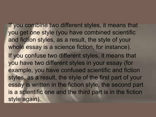 If you combine two different styles, it means that
you get one style (you have combined scientific
and fiction styles, as a result, the style of your
whole essay is a science fiction, for instance).
If you confuse two different styles, it means that
you have two different styles in your essay (for
example, you have confused scientific and fiction
styles, as a result, the style of the first part of your
essay is written in the fiction style, the second part
is a scientific one and the third part is in the fiction
style again).
 