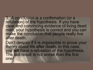 3. A conclusion is a confirmation (or a
refutation) of the hypothesis. If you have
clear and convincing evidence of living dead
men, your hypothesis is correct and you can
make the conclusion that people really live
after death.
Don’t despair if it is impossible to prove your
theory about life after death. In this case,
you will have a refutation of the hypothesis.
The last result is not worse than the first
one!
 