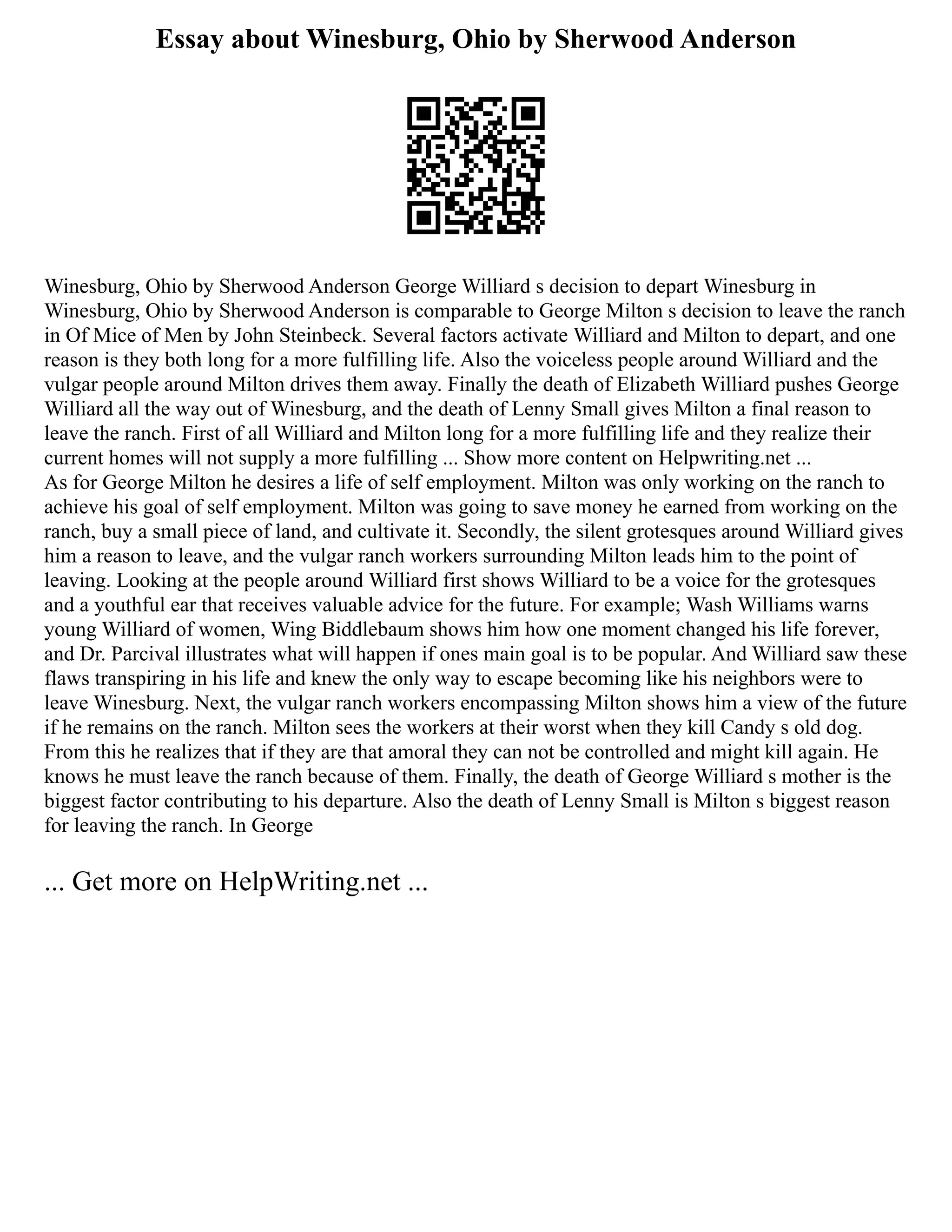 Essay about Winesburg, Ohio by Sherwood Anderson
Winesburg, Ohio by Sherwood Anderson George Williard s decision to depart Winesburg in
Winesburg, Ohio by Sherwood Anderson is comparable to George Milton s decision to leave the ranch
in Of Mice of Men by John Steinbeck. Several factors activate Williard and Milton to depart, and one
reason is they both long for a more fulfilling life. Also the voiceless people around Williard and the
vulgar people around Milton drives them away. Finally the death of Elizabeth Williard pushes George
Williard all the way out of Winesburg, and the death of Lenny Small gives Milton a final reason to
leave the ranch. First of all Williard and Milton long for a more fulfilling life and they realize their
current homes will not supply a more fulfilling ... Show more content on Helpwriting.net ...
As for George Milton he desires a life of self employment. Milton was only working on the ranch to
achieve his goal of self employment. Milton was going to save money he earned from working on the
ranch, buy a small piece of land, and cultivate it. Secondly, the silent grotesques around Williard gives
him a reason to leave, and the vulgar ranch workers surrounding Milton leads him to the point of
leaving. Looking at the people around Williard first shows Williard to be a voice for the grotesques
and a youthful ear that receives valuable advice for the future. For example; Wash Williams warns
young Williard of women, Wing Biddlebaum shows him how one moment changed his life forever,
and Dr. Parcival illustrates what will happen if ones main goal is to be popular. And Williard saw these
flaws transpiring in his life and knew the only way to escape becoming like his neighbors were to
leave Winesburg. Next, the vulgar ranch workers encompassing Milton shows him a view of the future
if he remains on the ranch. Milton sees the workers at their worst when they kill Candy s old dog.
From this he realizes that if they are that amoral they can not be controlled and might kill again. He
knows he must leave the ranch because of them. Finally, the death of George Williard s mother is the
biggest factor contributing to his departure. Also the death of Lenny Small is Milton s biggest reason
for leaving the ranch. In George
... Get more on HelpWriting.net ...
 