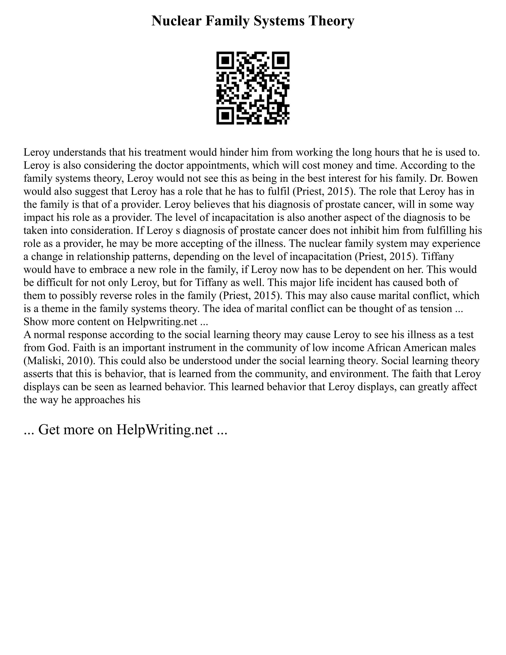 Nuclear Family Systems Theory
Leroy understands that his treatment would hinder him from working the long hours that he is used to.
Leroy is also considering the doctor appointments, which will cost money and time. According to the
family systems theory, Leroy would not see this as being in the best interest for his family. Dr. Bowen
would also suggest that Leroy has a role that he has to fulfil (Priest, 2015). The role that Leroy has in
the family is that of a provider. Leroy believes that his diagnosis of prostate cancer, will in some way
impact his role as a provider. The level of incapacitation is also another aspect of the diagnosis to be
taken into consideration. If Leroy s diagnosis of prostate cancer does not inhibit him from fulfilling his
role as a provider, he may be more accepting of the illness. The nuclear family system may experience
a change in relationship patterns, depending on the level of incapacitation (Priest, 2015). Tiffany
would have to embrace a new role in the family, if Leroy now has to be dependent on her. This would
be difficult for not only Leroy, but for Tiffany as well. This major life incident has caused both of
them to possibly reverse roles in the family (Priest, 2015). This may also cause marital conflict, which
is a theme in the family systems theory. The idea of marital conflict can be thought of as tension ...
Show more content on Helpwriting.net ...
A normal response according to the social learning theory may cause Leroy to see his illness as a test
from God. Faith is an important instrument in the community of low income African American males
(Maliski, 2010). This could also be understood under the social learning theory. Social learning theory
asserts that this is behavior, that is learned from the community, and environment. The faith that Leroy
displays can be seen as learned behavior. This learned behavior that Leroy displays, can greatly affect
the way he approaches his
... Get more on HelpWriting.net ...
 