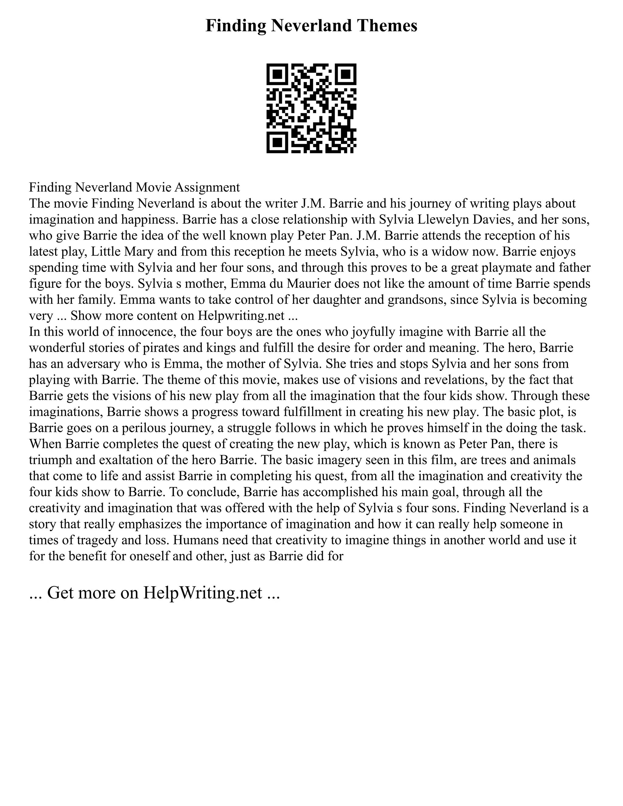Finding Neverland Themes
Finding Neverland Movie Assignment
The movie Finding Neverland is about the writer J.M. Barrie and his journey of writing plays about
imagination and happiness. Barrie has a close relationship with Sylvia Llewelyn Davies, and her sons,
who give Barrie the idea of the well known play Peter Pan. J.M. Barrie attends the reception of his
latest play, Little Mary and from this reception he meets Sylvia, who is a widow now. Barrie enjoys
spending time with Sylvia and her four sons, and through this proves to be a great playmate and father
figure for the boys. Sylvia s mother, Emma du Maurier does not like the amount of time Barrie spends
with her family. Emma wants to take control of her daughter and grandsons, since Sylvia is becoming
very ... Show more content on Helpwriting.net ...
In this world of innocence, the four boys are the ones who joyfully imagine with Barrie all the
wonderful stories of pirates and kings and fulfill the desire for order and meaning. The hero, Barrie
has an adversary who is Emma, the mother of Sylvia. She tries and stops Sylvia and her sons from
playing with Barrie. The theme of this movie, makes use of visions and revelations, by the fact that
Barrie gets the visions of his new play from all the imagination that the four kids show. Through these
imaginations, Barrie shows a progress toward fulfillment in creating his new play. The basic plot, is
Barrie goes on a perilous journey, a struggle follows in which he proves himself in the doing the task.
When Barrie completes the quest of creating the new play, which is known as Peter Pan, there is
triumph and exaltation of the hero Barrie. The basic imagery seen in this film, are trees and animals
that come to life and assist Barrie in completing his quest, from all the imagination and creativity the
four kids show to Barrie. To conclude, Barrie has accomplished his main goal, through all the
creativity and imagination that was offered with the help of Sylvia s four sons. Finding Neverland is a
story that really emphasizes the importance of imagination and how it can really help someone in
times of tragedy and loss. Humans need that creativity to imagine things in another world and use it
for the benefit for oneself and other, just as Barrie did for
... Get more on HelpWriting.net ...
 