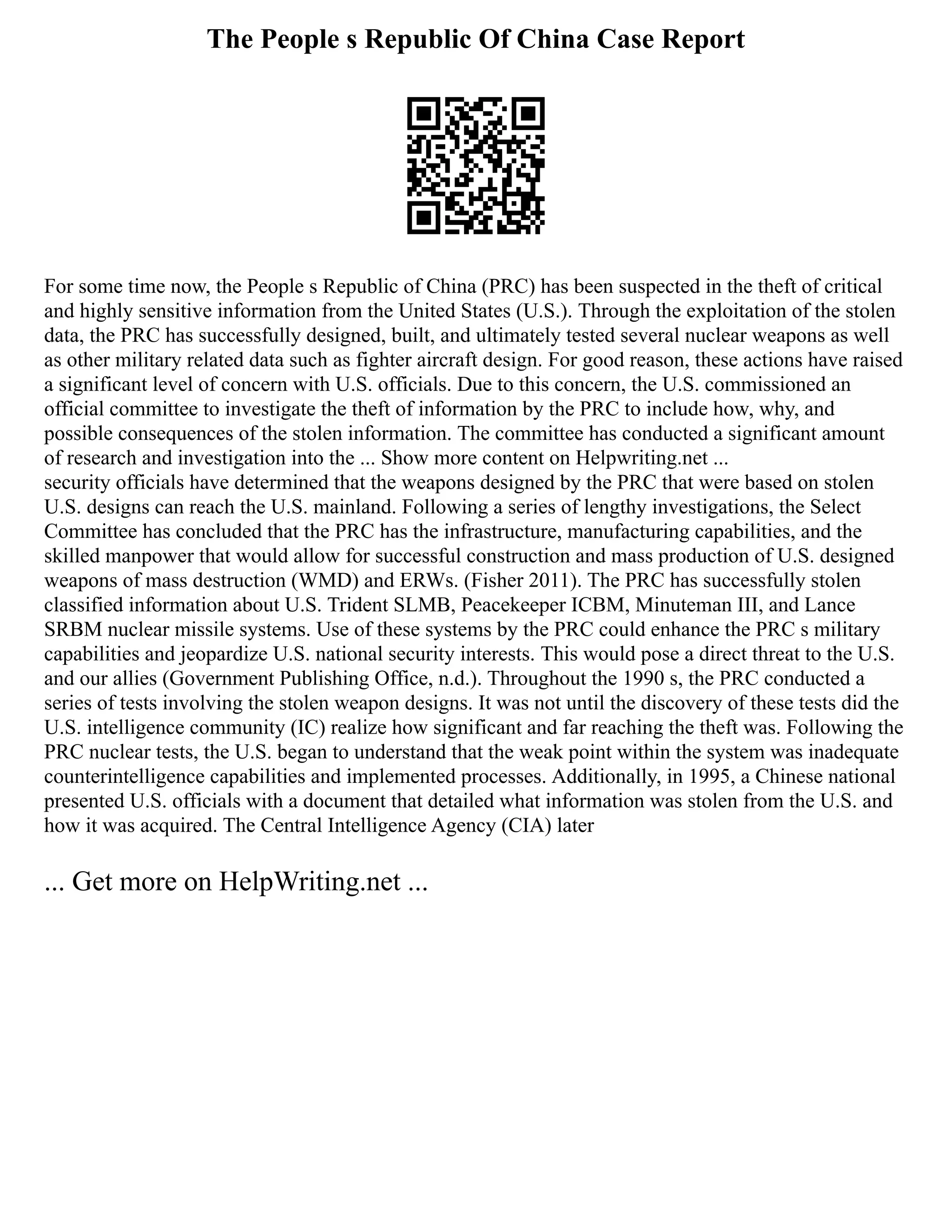 The People s Republic Of China Case Report
For some time now, the People s Republic of China (PRC) has been suspected in the theft of critical
and highly sensitive information from the United States (U.S.). Through the exploitation of the stolen
data, the PRC has successfully designed, built, and ultimately tested several nuclear weapons as well
as other military related data such as fighter aircraft design. For good reason, these actions have raised
a significant level of concern with U.S. officials. Due to this concern, the U.S. commissioned an
official committee to investigate the theft of information by the PRC to include how, why, and
possible consequences of the stolen information. The committee has conducted a significant amount
of research and investigation into the ... Show more content on Helpwriting.net ...
security officials have determined that the weapons designed by the PRC that were based on stolen
U.S. designs can reach the U.S. mainland. Following a series of lengthy investigations, the Select
Committee has concluded that the PRC has the infrastructure, manufacturing capabilities, and the
skilled manpower that would allow for successful construction and mass production of U.S. designed
weapons of mass destruction (WMD) and ERWs. (Fisher 2011). The PRC has successfully stolen
classified information about U.S. Trident SLMB, Peacekeeper ICBM, Minuteman III, and Lance
SRBM nuclear missile systems. Use of these systems by the PRC could enhance the PRC s military
capabilities and jeopardize U.S. national security interests. This would pose a direct threat to the U.S.
and our allies (Government Publishing Office, n.d.). Throughout the 1990 s, the PRC conducted a
series of tests involving the stolen weapon designs. It was not until the discovery of these tests did the
U.S. intelligence community (IC) realize how significant and far reaching the theft was. Following the
PRC nuclear tests, the U.S. began to understand that the weak point within the system was inadequate
counterintelligence capabilities and implemented processes. Additionally, in 1995, a Chinese national
presented U.S. officials with a document that detailed what information was stolen from the U.S. and
how it was acquired. The Central Intelligence Agency (CIA) later
... Get more on HelpWriting.net ...
 