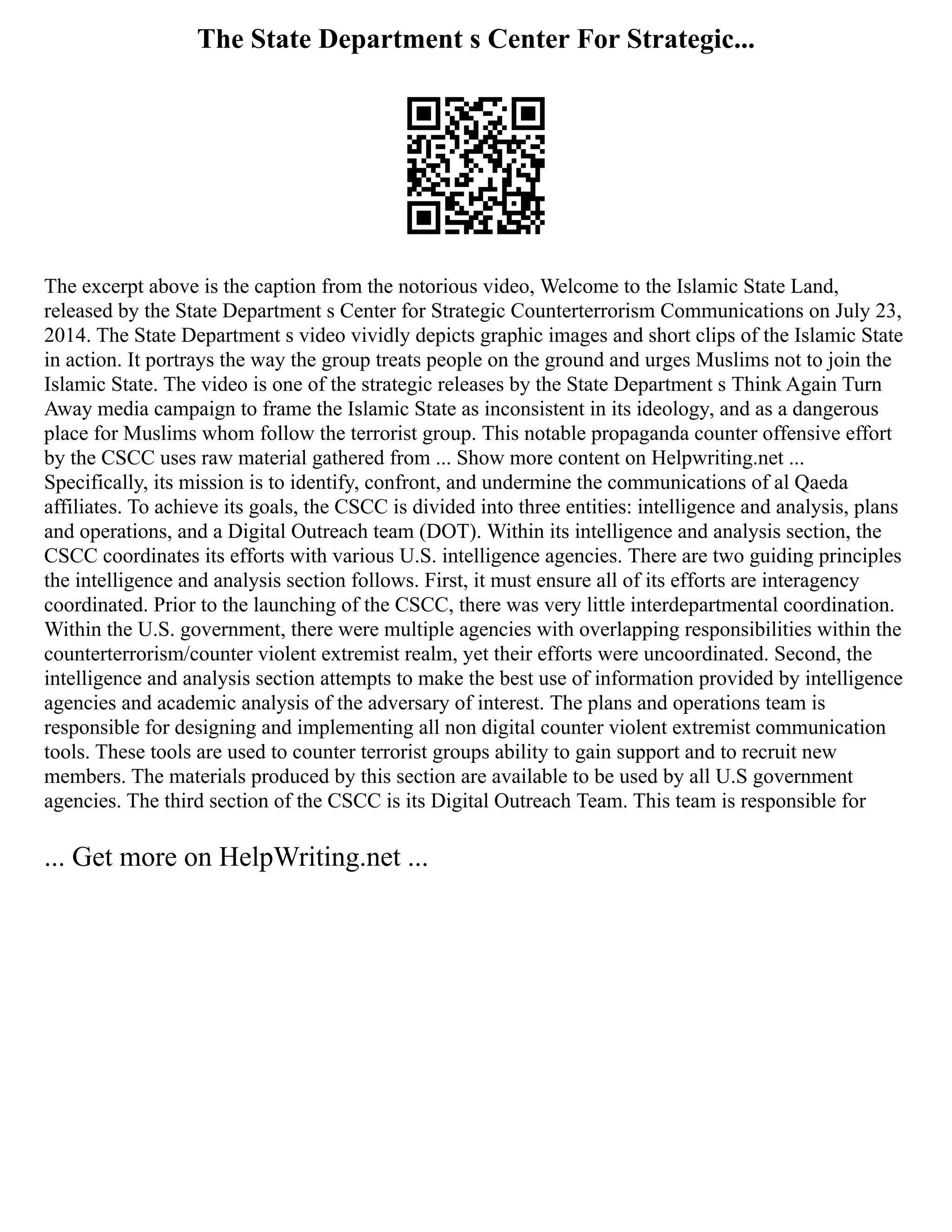 The State Department s Center For Strategic...
The excerpt above is the caption from the notorious video, Welcome to the Islamic State Land,
released by the State Department s Center for Strategic Counterterrorism Communications on July 23,
2014. The State Department s video vividly depicts graphic images and short clips of the Islamic State
in action. It portrays the way the group treats people on the ground and urges Muslims not to join the
Islamic State. The video is one of the strategic releases by the State Department s Think Again Turn
Away media campaign to frame the Islamic State as inconsistent in its ideology, and as a dangerous
place for Muslims whom follow the terrorist group. This notable propaganda counter offensive effort
by the CSCC uses raw material gathered from ... Show more content on Helpwriting.net ...
Specifically, its mission is to identify, confront, and undermine the communications of al Qaeda
affiliates. To achieve its goals, the CSCC is divided into three entities: intelligence and analysis, plans
and operations, and a Digital Outreach team (DOT). Within its intelligence and analysis section, the
CSCC coordinates its efforts with various U.S. intelligence agencies. There are two guiding principles
the intelligence and analysis section follows. First, it must ensure all of its efforts are interagency
coordinated. Prior to the launching of the CSCC, there was very little interdepartmental coordination.
Within the U.S. government, there were multiple agencies with overlapping responsibilities within the
counterterrorism/counter violent extremist realm, yet their efforts were uncoordinated. Second, the
intelligence and analysis section attempts to make the best use of information provided by intelligence
agencies and academic analysis of the adversary of interest. The plans and operations team is
responsible for designing and implementing all non digital counter violent extremist communication
tools. These tools are used to counter terrorist groups ability to gain support and to recruit new
members. The materials produced by this section are available to be used by all U.S government
agencies. The third section of the CSCC is its Digital Outreach Team. This team is responsible for
... Get more on HelpWriting.net ...
 