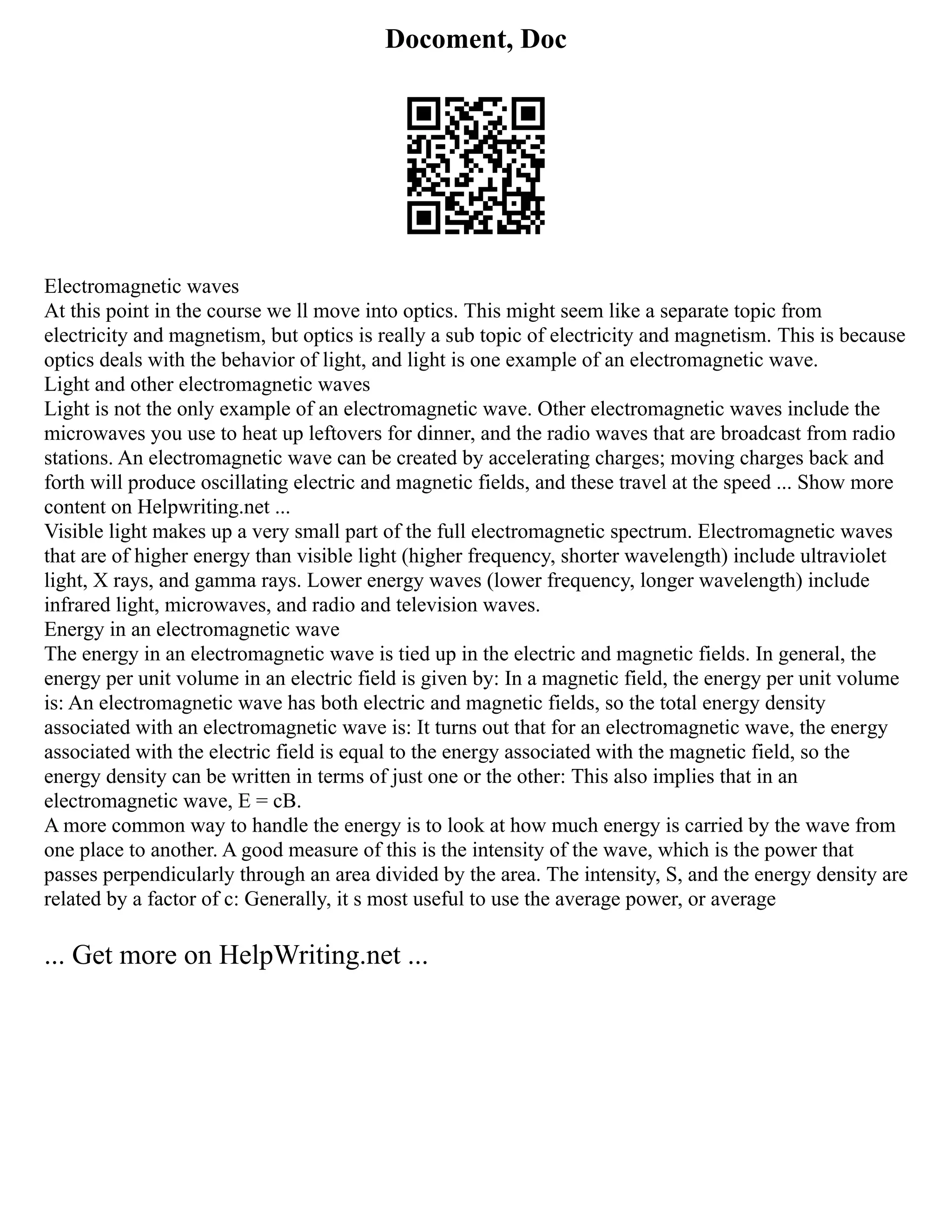 Docoment, Doc
Electromagnetic waves
At this point in the course we ll move into optics. This might seem like a separate topic from
electricity and magnetism, but optics is really a sub topic of electricity and magnetism. This is because
optics deals with the behavior of light, and light is one example of an electromagnetic wave.
Light and other electromagnetic waves
Light is not the only example of an electromagnetic wave. Other electromagnetic waves include the
microwaves you use to heat up leftovers for dinner, and the radio waves that are broadcast from radio
stations. An electromagnetic wave can be created by accelerating charges; moving charges back and
forth will produce oscillating electric and magnetic fields, and these travel at the speed ... Show more
content on Helpwriting.net ...
Visible light makes up a very small part of the full electromagnetic spectrum. Electromagnetic waves
that are of higher energy than visible light (higher frequency, shorter wavelength) include ultraviolet
light, X rays, and gamma rays. Lower energy waves (lower frequency, longer wavelength) include
infrared light, microwaves, and radio and television waves.
Energy in an electromagnetic wave
The energy in an electromagnetic wave is tied up in the electric and magnetic fields. In general, the
energy per unit volume in an electric field is given by: In a magnetic field, the energy per unit volume
is: An electromagnetic wave has both electric and magnetic fields, so the total energy density
associated with an electromagnetic wave is: It turns out that for an electromagnetic wave, the energy
associated with the electric field is equal to the energy associated with the magnetic field, so the
energy density can be written in terms of just one or the other: This also implies that in an
electromagnetic wave, E = cB.
A more common way to handle the energy is to look at how much energy is carried by the wave from
one place to another. A good measure of this is the intensity of the wave, which is the power that
passes perpendicularly through an area divided by the area. The intensity, S, and the energy density are
related by a factor of c: Generally, it s most useful to use the average power, or average
... Get more on HelpWriting.net ...
 