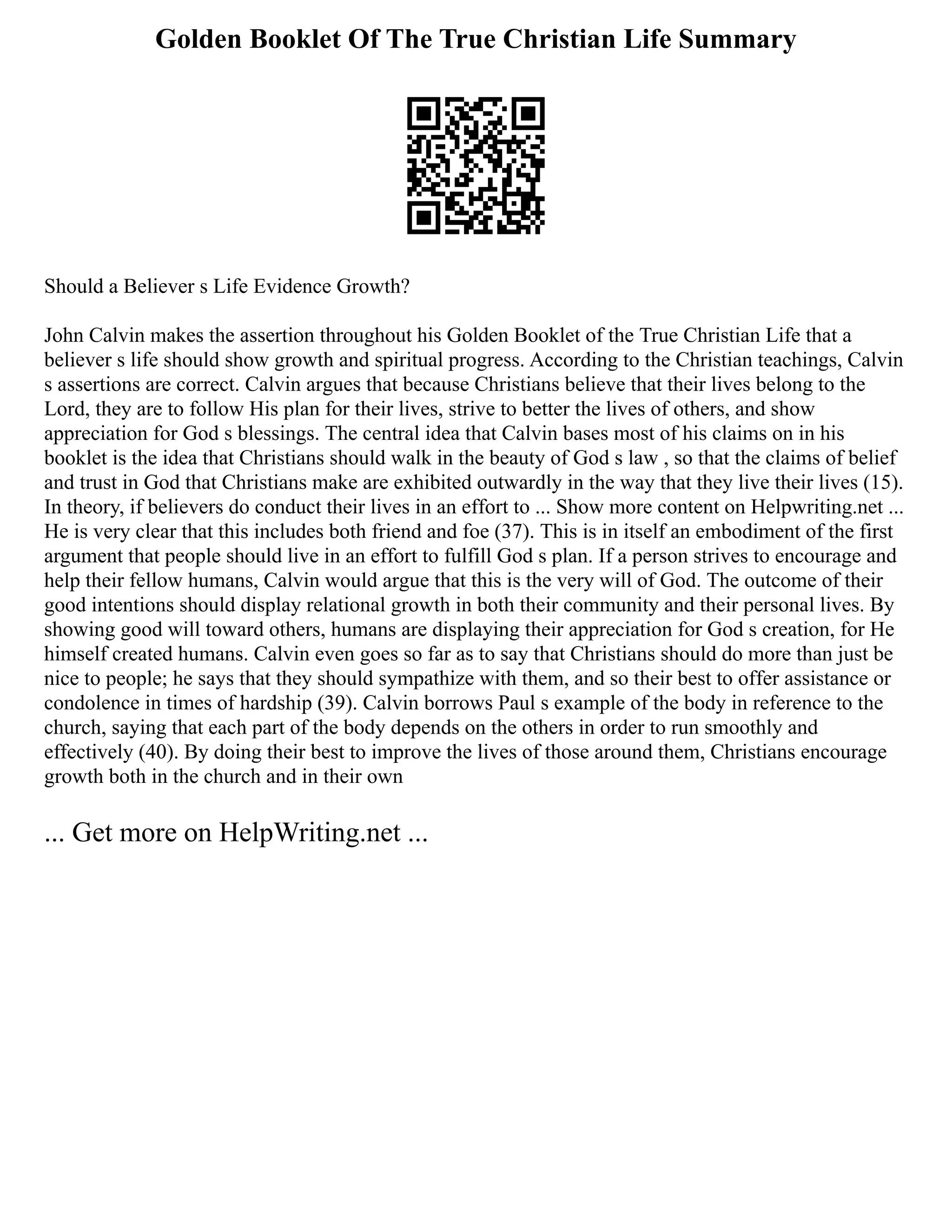Golden Booklet Of The True Christian Life Summary
Should a Believer s Life Evidence Growth?
John Calvin makes the assertion throughout his Golden Booklet of the True Christian Life that a
believer s life should show growth and spiritual progress. According to the Christian teachings, Calvin
s assertions are correct. Calvin argues that because Christians believe that their lives belong to the
Lord, they are to follow His plan for their lives, strive to better the lives of others, and show
appreciation for God s blessings. The central idea that Calvin bases most of his claims on in his
booklet is the idea that Christians should walk in the beauty of God s law , so that the claims of belief
and trust in God that Christians make are exhibited outwardly in the way that they live their lives (15).
In theory, if believers do conduct their lives in an effort to ... Show more content on Helpwriting.net ...
He is very clear that this includes both friend and foe (37). This is in itself an embodiment of the first
argument that people should live in an effort to fulfill God s plan. If a person strives to encourage and
help their fellow humans, Calvin would argue that this is the very will of God. The outcome of their
good intentions should display relational growth in both their community and their personal lives. By
showing good will toward others, humans are displaying their appreciation for God s creation, for He
himself created humans. Calvin even goes so far as to say that Christians should do more than just be
nice to people; he says that they should sympathize with them, and so their best to offer assistance or
condolence in times of hardship (39). Calvin borrows Paul s example of the body in reference to the
church, saying that each part of the body depends on the others in order to run smoothly and
effectively (40). By doing their best to improve the lives of those around them, Christians encourage
growth both in the church and in their own
... Get more on HelpWriting.net ...
 