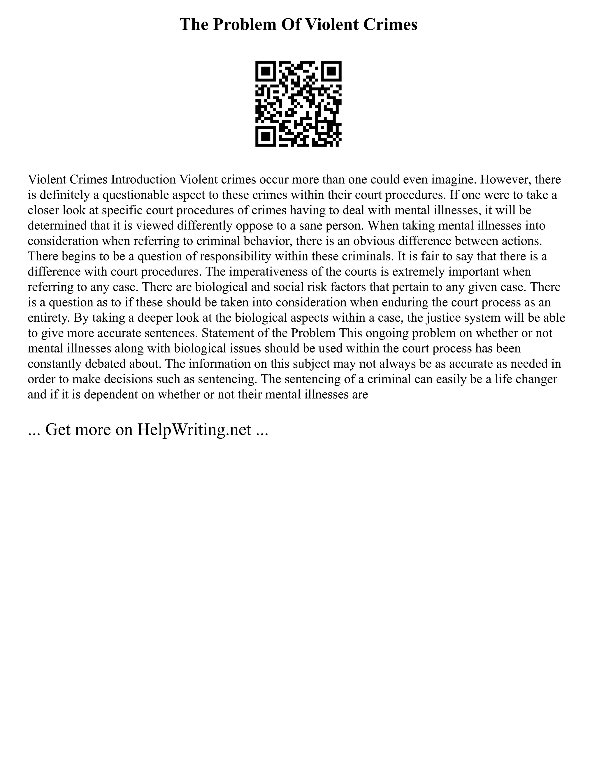The Problem Of Violent Crimes
Violent Crimes Introduction Violent crimes occur more than one could even imagine. However, there
is definitely a questionable aspect to these crimes within their court procedures. If one were to take a
closer look at specific court procedures of crimes having to deal with mental illnesses, it will be
determined that it is viewed differently oppose to a sane person. When taking mental illnesses into
consideration when referring to criminal behavior, there is an obvious difference between actions.
There begins to be a question of responsibility within these criminals. It is fair to say that there is a
difference with court procedures. The imperativeness of the courts is extremely important when
referring to any case. There are biological and social risk factors that pertain to any given case. There
is a question as to if these should be taken into consideration when enduring the court process as an
entirety. By taking a deeper look at the biological aspects within a case, the justice system will be able
to give more accurate sentences. Statement of the Problem This ongoing problem on whether or not
mental illnesses along with biological issues should be used within the court process has been
constantly debated about. The information on this subject may not always be as accurate as needed in
order to make decisions such as sentencing. The sentencing of a criminal can easily be a life changer
and if it is dependent on whether or not their mental illnesses are
... Get more on HelpWriting.net ...
 