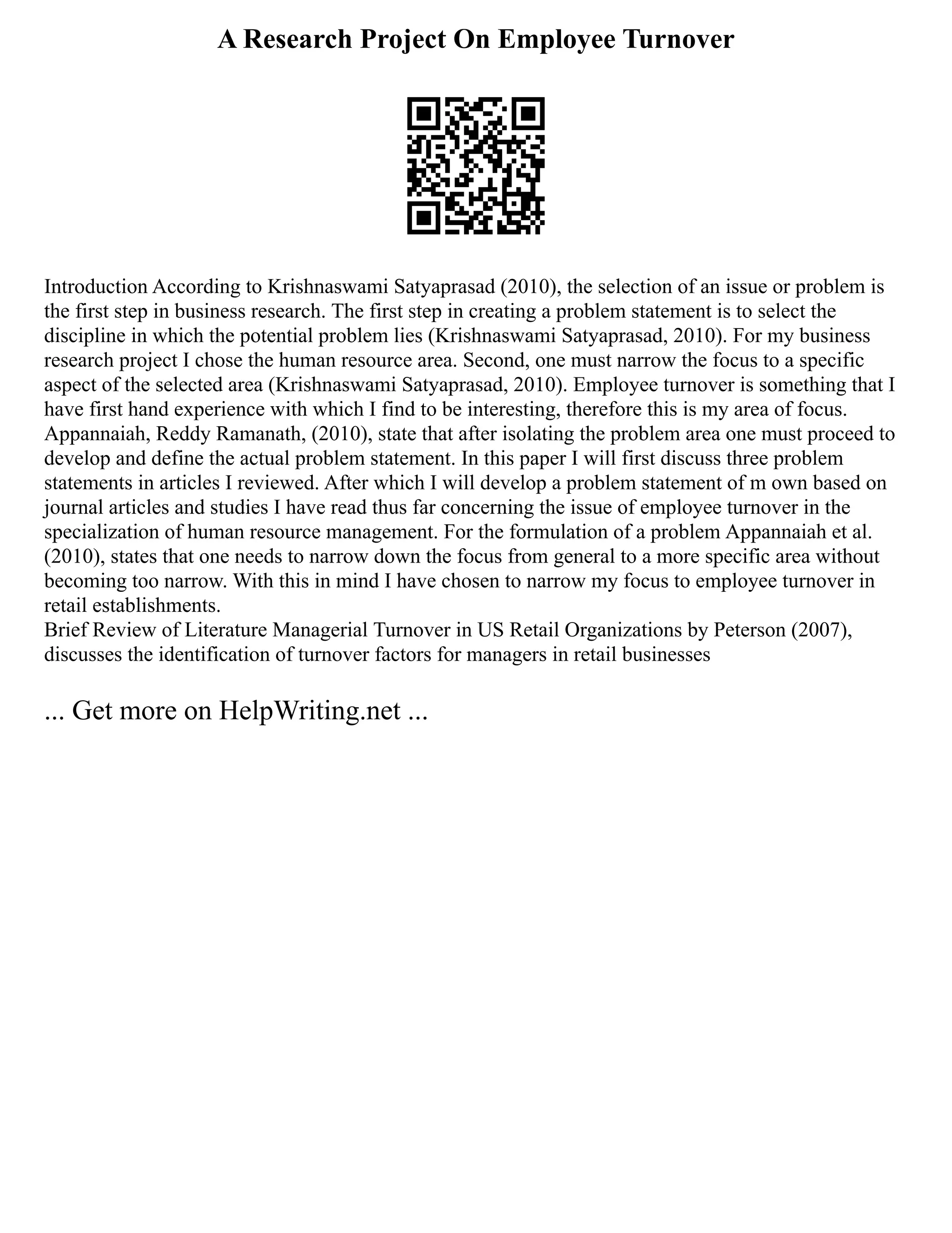 A Research Project On Employee Turnover
Introduction According to Krishnaswami Satyaprasad (2010), the selection of an issue or problem is
the first step in business research. The first step in creating a problem statement is to select the
discipline in which the potential problem lies (Krishnaswami Satyaprasad, 2010). For my business
research project I chose the human resource area. Second, one must narrow the focus to a specific
aspect of the selected area (Krishnaswami Satyaprasad, 2010). Employee turnover is something that I
have first hand experience with which I find to be interesting, therefore this is my area of focus.
Appannaiah, Reddy Ramanath, (2010), state that after isolating the problem area one must proceed to
develop and define the actual problem statement. In this paper I will first discuss three problem
statements in articles I reviewed. After which I will develop a problem statement of m own based on
journal articles and studies I have read thus far concerning the issue of employee turnover in the
specialization of human resource management. For the formulation of a problem Appannaiah et al.
(2010), states that one needs to narrow down the focus from general to a more specific area without
becoming too narrow. With this in mind I have chosen to narrow my focus to employee turnover in
retail establishments.
Brief Review of Literature Managerial Turnover in US Retail Organizations by Peterson (2007),
discusses the identification of turnover factors for managers in retail businesses
... Get more on HelpWriting.net ...
 