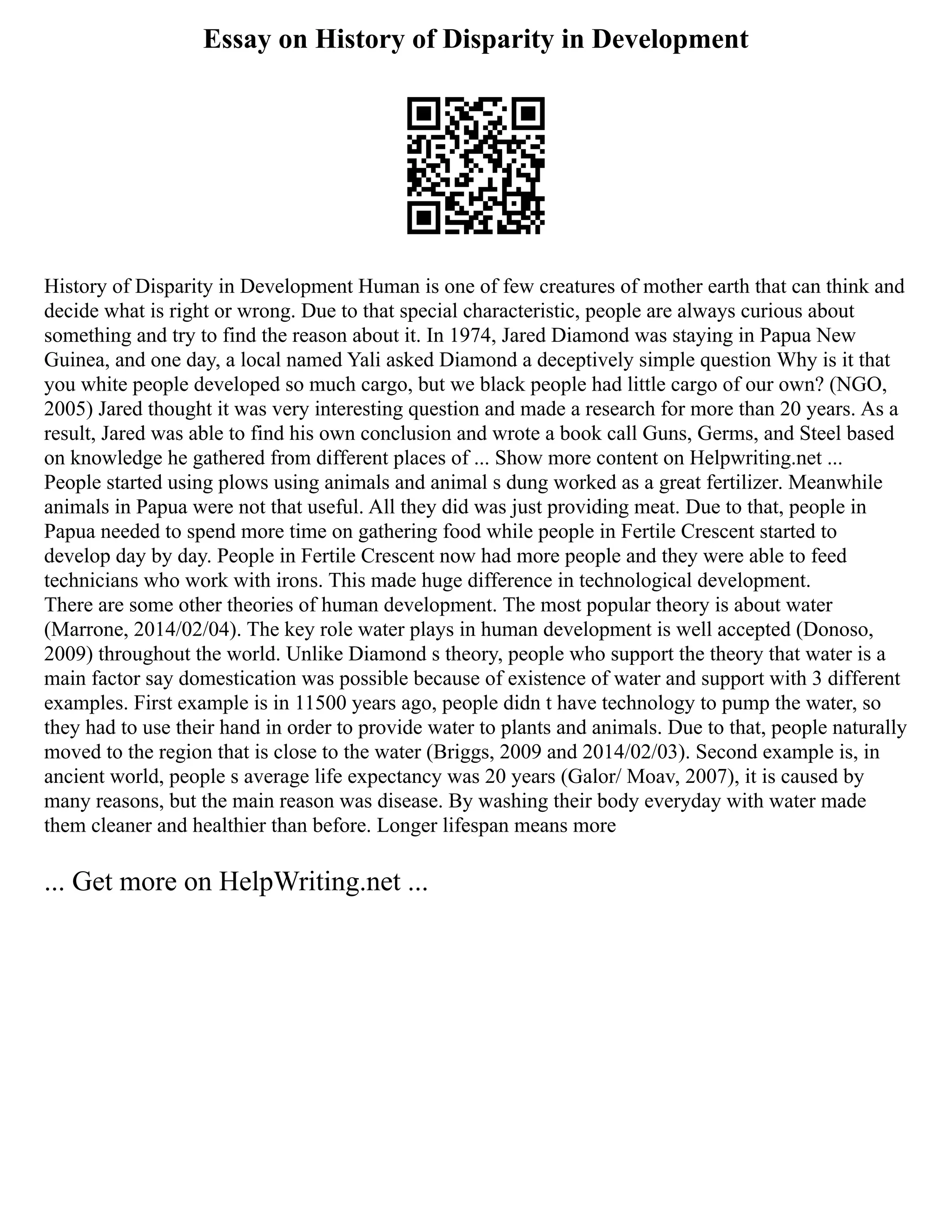 Essay on History of Disparity in Development
History of Disparity in Development Human is one of few creatures of mother earth that can think and
decide what is right or wrong. Due to that special characteristic, people are always curious about
something and try to find the reason about it. In 1974, Jared Diamond was staying in Papua New
Guinea, and one day, a local named Yali asked Diamond a deceptively simple question Why is it that
you white people developed so much cargo, but we black people had little cargo of our own? (NGO,
2005) Jared thought it was very interesting question and made a research for more than 20 years. As a
result, Jared was able to find his own conclusion and wrote a book call Guns, Germs, and Steel based
on knowledge he gathered from different places of ... Show more content on Helpwriting.net ...
People started using plows using animals and animal s dung worked as a great fertilizer. Meanwhile
animals in Papua were not that useful. All they did was just providing meat. Due to that, people in
Papua needed to spend more time on gathering food while people in Fertile Crescent started to
develop day by day. People in Fertile Crescent now had more people and they were able to feed
technicians who work with irons. This made huge difference in technological development.
There are some other theories of human development. The most popular theory is about water
(Marrone, 2014/02/04). The key role water plays in human development is well accepted (Donoso,
2009) throughout the world. Unlike Diamond s theory, people who support the theory that water is a
main factor say domestication was possible because of existence of water and support with 3 different
examples. First example is in 11500 years ago, people didn t have technology to pump the water, so
they had to use their hand in order to provide water to plants and animals. Due to that, people naturally
moved to the region that is close to the water (Briggs, 2009 and 2014/02/03). Second example is, in
ancient world, people s average life expectancy was 20 years (Galor/ Moav, 2007), it is caused by
many reasons, but the main reason was disease. By washing their body everyday with water made
them cleaner and healthier than before. Longer lifespan means more
... Get more on HelpWriting.net ...
 