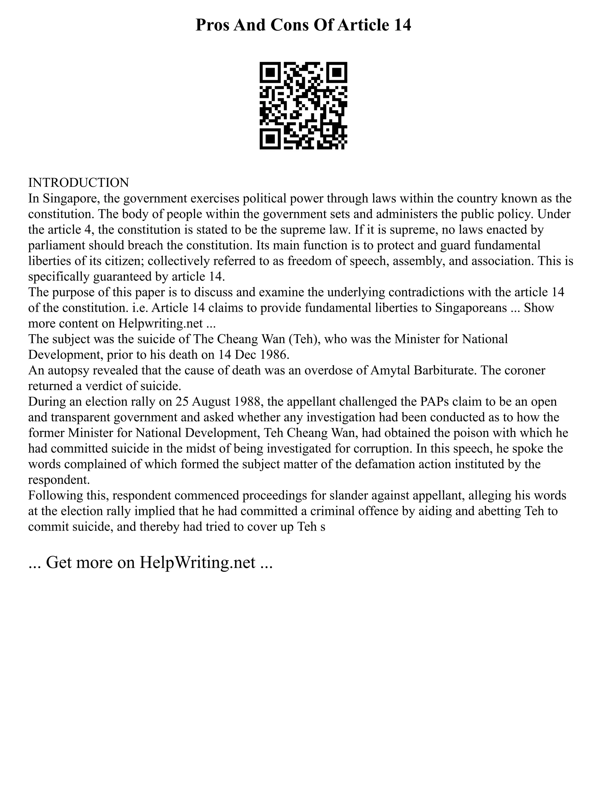 Pros And Cons Of Article 14
INTRODUCTION
In Singapore, the government exercises political power through laws within the country known as the
constitution. The body of people within the government sets and administers the public policy. Under
the article 4, the constitution is stated to be the supreme law. If it is supreme, no laws enacted by
parliament should breach the constitution. Its main function is to protect and guard fundamental
liberties of its citizen; collectively referred to as freedom of speech, assembly, and association. This is
specifically guaranteed by article 14.
The purpose of this paper is to discuss and examine the underlying contradictions with the article 14
of the constitution. i.e. Article 14 claims to provide fundamental liberties to Singaporeans ... Show
more content on Helpwriting.net ...
The subject was the suicide of The Cheang Wan (Teh), who was the Minister for National
Development, prior to his death on 14 Dec 1986.
An autopsy revealed that the cause of death was an overdose of Amytal Barbiturate. The coroner
returned a verdict of suicide.
During an election rally on 25 August 1988, the appellant challenged the PAPs claim to be an open
and transparent government and asked whether any investigation had been conducted as to how the
former Minister for National Development, Teh Cheang Wan, had obtained the poison with which he
had committed suicide in the midst of being investigated for corruption. In this speech, he spoke the
words complained of which formed the subject matter of the defamation action instituted by the
respondent.
Following this, respondent commenced proceedings for slander against appellant, alleging his words
at the election rally implied that he had committed a criminal offence by aiding and abetting Teh to
commit suicide, and thereby had tried to cover up Teh s
... Get more on HelpWriting.net ...
 