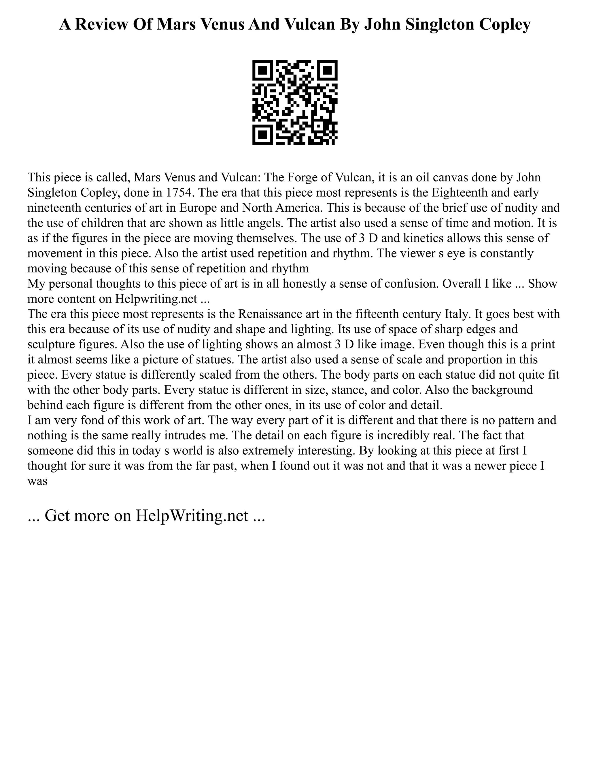 A Review Of Mars Venus And Vulcan By John Singleton Copley
This piece is called, Mars Venus and Vulcan: The Forge of Vulcan, it is an oil canvas done by John
Singleton Copley, done in 1754. The era that this piece most represents is the Eighteenth and early
nineteenth centuries of art in Europe and North America. This is because of the brief use of nudity and
the use of children that are shown as little angels. The artist also used a sense of time and motion. It is
as if the figures in the piece are moving themselves. The use of 3 D and kinetics allows this sense of
movement in this piece. Also the artist used repetition and rhythm. The viewer s eye is constantly
moving because of this sense of repetition and rhythm
My personal thoughts to this piece of art is in all honestly a sense of confusion. Overall I like ... Show
more content on Helpwriting.net ...
The era this piece most represents is the Renaissance art in the fifteenth century Italy. It goes best with
this era because of its use of nudity and shape and lighting. Its use of space of sharp edges and
sculpture figures. Also the use of lighting shows an almost 3 D like image. Even though this is a print
it almost seems like a picture of statues. The artist also used a sense of scale and proportion in this
piece. Every statue is differently scaled from the others. The body parts on each statue did not quite fit
with the other body parts. Every statue is different in size, stance, and color. Also the background
behind each figure is different from the other ones, in its use of color and detail.
I am very fond of this work of art. The way every part of it is different and that there is no pattern and
nothing is the same really intrudes me. The detail on each figure is incredibly real. The fact that
someone did this in today s world is also extremely interesting. By looking at this piece at first I
thought for sure it was from the far past, when I found out it was not and that it was a newer piece I
was
... Get more on HelpWriting.net ...
 