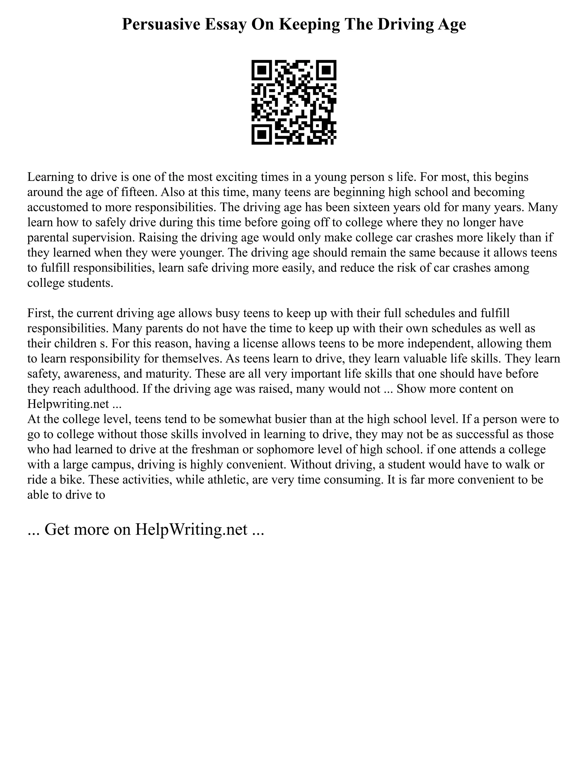 Persuasive Essay On Keeping The Driving Age
Learning to drive is one of the most exciting times in a young person s life. For most, this begins
around the age of fifteen. Also at this time, many teens are beginning high school and becoming
accustomed to more responsibilities. The driving age has been sixteen years old for many years. Many
learn how to safely drive during this time before going off to college where they no longer have
parental supervision. Raising the driving age would only make college car crashes more likely than if
they learned when they were younger. The driving age should remain the same because it allows teens
to fulfill responsibilities, learn safe driving more easily, and reduce the risk of car crashes among
college students.
First, the current driving age allows busy teens to keep up with their full schedules and fulfill
responsibilities. Many parents do not have the time to keep up with their own schedules as well as
their children s. For this reason, having a license allows teens to be more independent, allowing them
to learn responsibility for themselves. As teens learn to drive, they learn valuable life skills. They learn
safety, awareness, and maturity. These are all very important life skills that one should have before
they reach adulthood. If the driving age was raised, many would not ... Show more content on
Helpwriting.net ...
At the college level, teens tend to be somewhat busier than at the high school level. If a person were to
go to college without those skills involved in learning to drive, they may not be as successful as those
who had learned to drive at the freshman or sophomore level of high school. if one attends a college
with a large campus, driving is highly convenient. Without driving, a student would have to walk or
ride a bike. These activities, while athletic, are very time consuming. It is far more convenient to be
able to drive to
... Get more on HelpWriting.net ...
 
