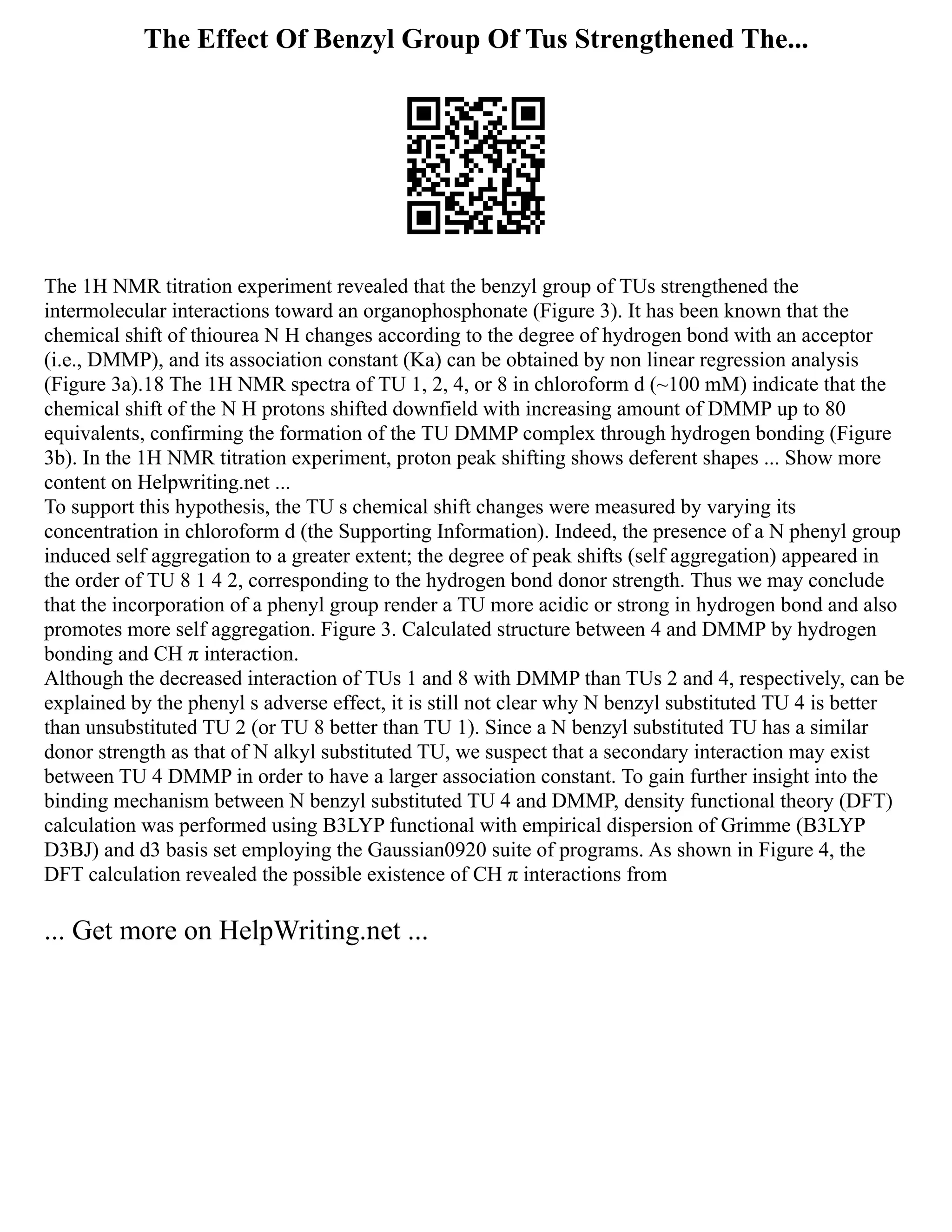 The Effect Of Benzyl Group Of Tus Strengthened The...
The 1H NMR titration experiment revealed that the benzyl group of TUs strengthened the
intermolecular interactions toward an organophosphonate (Figure 3). It has been known that the
chemical shift of thiourea N H changes according to the degree of hydrogen bond with an acceptor
(i.e., DMMP), and its association constant (Ka) can be obtained by non linear regression analysis
(Figure 3a).18 The 1H NMR spectra of TU 1, 2, 4, or 8 in chloroform d (~100 mM) indicate that the
chemical shift of the N H protons shifted downfield with increasing amount of DMMP up to 80
equivalents, confirming the formation of the TU DMMP complex through hydrogen bonding (Figure
3b). In the 1H NMR titration experiment, proton peak shifting shows deferent shapes ... Show more
content on Helpwriting.net ...
To support this hypothesis, the TU s chemical shift changes were measured by varying its
concentration in chloroform d (the Supporting Information). Indeed, the presence of a N phenyl group
induced self aggregation to a greater extent; the degree of peak shifts (self aggregation) appeared in
the order of TU 8 1 4 2, corresponding to the hydrogen bond donor strength. Thus we may conclude
that the incorporation of a phenyl group render a TU more acidic or strong in hydrogen bond and also
promotes more self aggregation. Figure 3. Calculated structure between 4 and DMMP by hydrogen
bonding and CH π interaction.
Although the decreased interaction of TUs 1 and 8 with DMMP than TUs 2 and 4, respectively, can be
explained by the phenyl s adverse effect, it is still not clear why N benzyl substituted TU 4 is better
than unsubstituted TU 2 (or TU 8 better than TU 1). Since a N benzyl substituted TU has a similar
donor strength as that of N alkyl substituted TU, we suspect that a secondary interaction may exist
between TU 4 DMMP in order to have a larger association constant. To gain further insight into the
binding mechanism between N benzyl substituted TU 4 and DMMP, density functional theory (DFT)
calculation was performed using B3LYP functional with empirical dispersion of Grimme (B3LYP
D3BJ) and d3 basis set employing the Gaussian0920 suite of programs. As shown in Figure 4, the
DFT calculation revealed the possible existence of CH π interactions from
... Get more on HelpWriting.net ...
 