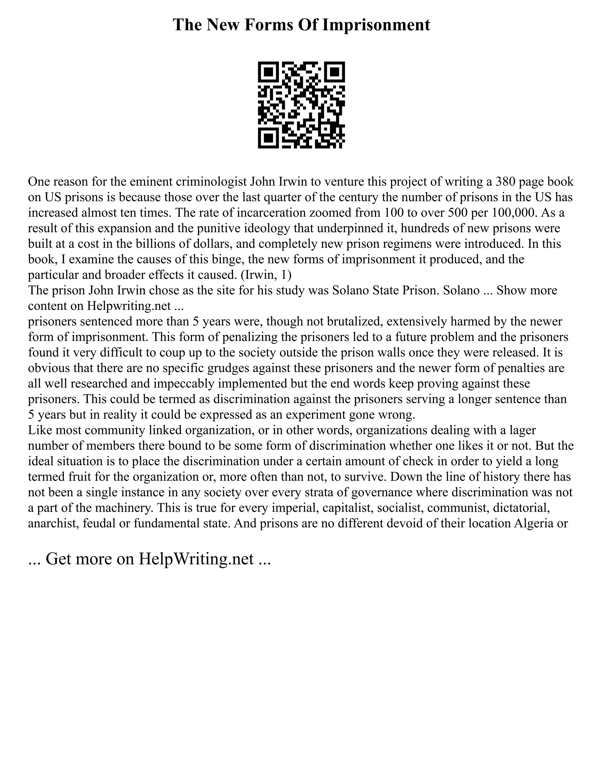 The New Forms Of Imprisonment
One reason for the eminent criminologist John Irwin to venture this project of writing a 380 page book
on US prisons is because those over the last quarter of the century the number of prisons in the US has
increased almost ten times. The rate of incarceration zoomed from 100 to over 500 per 100,000. As a
result of this expansion and the punitive ideology that underpinned it, hundreds of new prisons were
built at a cost in the billions of dollars, and completely new prison regimens were introduced. In this
book, I examine the causes of this binge, the new forms of imprisonment it produced, and the
particular and broader effects it caused. (Irwin, 1)
The prison John Irwin chose as the site for his study was Solano State Prison. Solano ... Show more
content on Helpwriting.net ...
prisoners sentenced more than 5 years were, though not brutalized, extensively harmed by the newer
form of imprisonment. This form of penalizing the prisoners led to a future problem and the prisoners
found it very difficult to coup up to the society outside the prison walls once they were released. It is
obvious that there are no specific grudges against these prisoners and the newer form of penalties are
all well researched and impeccably implemented but the end words keep proving against these
prisoners. This could be termed as discrimination against the prisoners serving a longer sentence than
5 years but in reality it could be expressed as an experiment gone wrong.
Like most community linked organization, or in other words, organizations dealing with a lager
number of members there bound to be some form of discrimination whether one likes it or not. But the
ideal situation is to place the discrimination under a certain amount of check in order to yield a long
termed fruit for the organization or, more often than not, to survive. Down the line of history there has
not been a single instance in any society over every strata of governance where discrimination was not
a part of the machinery. This is true for every imperial, capitalist, socialist, communist, dictatorial,
anarchist, feudal or fundamental state. And prisons are no different devoid of their location Algeria or
... Get more on HelpWriting.net ...
 