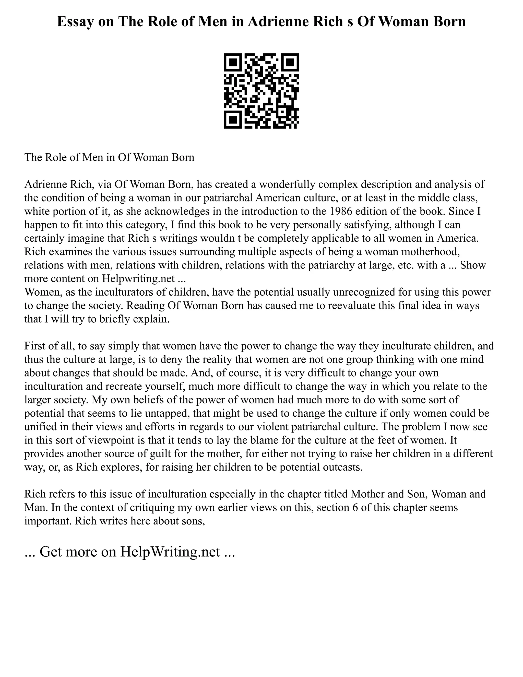 Essay on The Role of Men in Adrienne Rich s Of Woman Born
The Role of Men in Of Woman Born
Adrienne Rich, via Of Woman Born, has created a wonderfully complex description and analysis of
the condition of being a woman in our patriarchal American culture, or at least in the middle class,
white portion of it, as she acknowledges in the introduction to the 1986 edition of the book. Since I
happen to fit into this category, I find this book to be very personally satisfying, although I can
certainly imagine that Rich s writings wouldn t be completely applicable to all women in America.
Rich examines the various issues surrounding multiple aspects of being a woman motherhood,
relations with men, relations with children, relations with the patriarchy at large, etc. with a ... Show
more content on Helpwriting.net ...
Women, as the inculturators of children, have the potential usually unrecognized for using this power
to change the society. Reading Of Woman Born has caused me to reevaluate this final idea in ways
that I will try to briefly explain.
First of all, to say simply that women have the power to change the way they inculturate children, and
thus the culture at large, is to deny the reality that women are not one group thinking with one mind
about changes that should be made. And, of course, it is very difficult to change your own
inculturation and recreate yourself, much more difficult to change the way in which you relate to the
larger society. My own beliefs of the power of women had much more to do with some sort of
potential that seems to lie untapped, that might be used to change the culture if only women could be
unified in their views and efforts in regards to our violent patriarchal culture. The problem I now see
in this sort of viewpoint is that it tends to lay the blame for the culture at the feet of women. It
provides another source of guilt for the mother, for either not trying to raise her children in a different
way, or, as Rich explores, for raising her children to be potential outcasts.
Rich refers to this issue of inculturation especially in the chapter titled Mother and Son, Woman and
Man. In the context of critiquing my own earlier views on this, section 6 of this chapter seems
important. Rich writes here about sons,
... Get more on HelpWriting.net ...
 