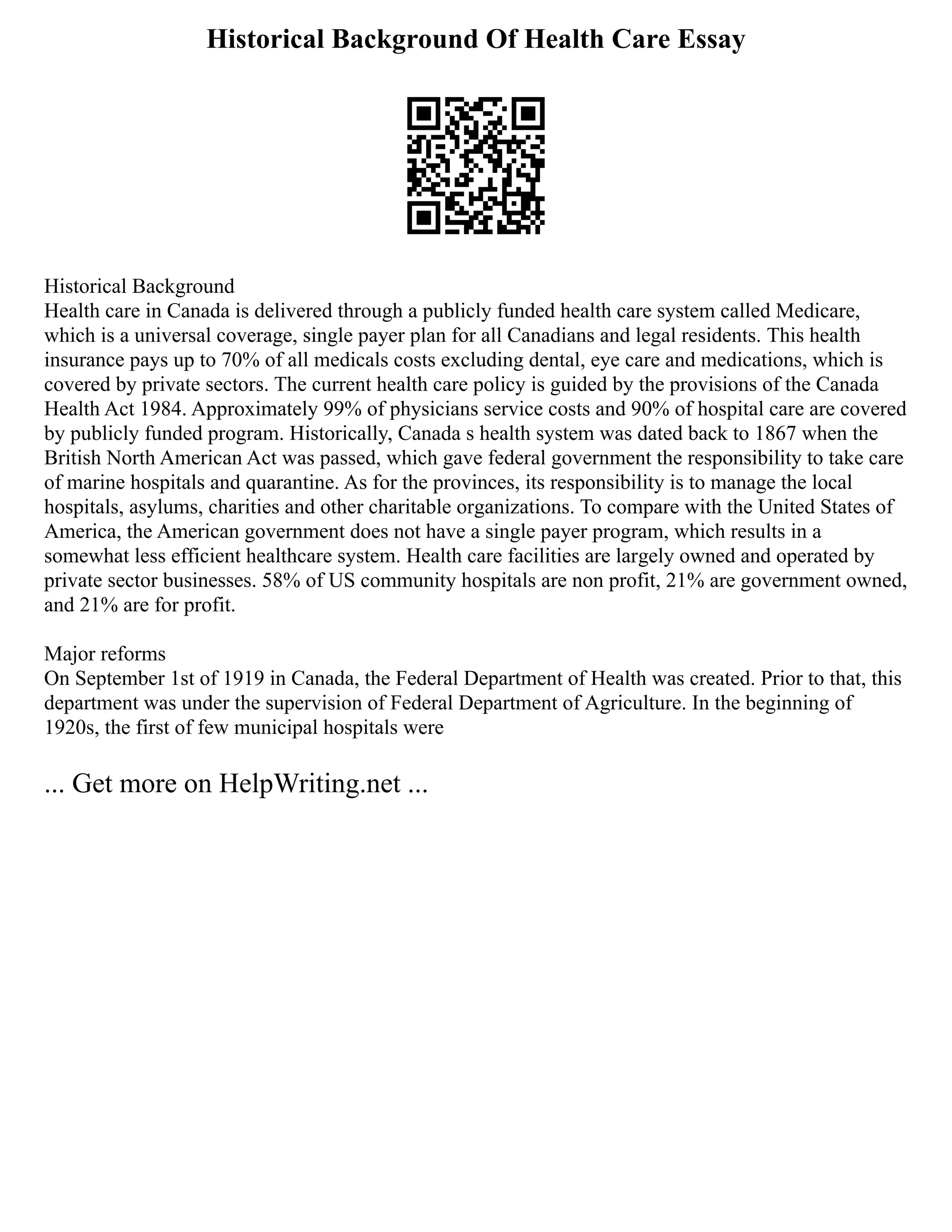 Historical Background Of Health Care Essay
Historical Background
Health care in Canada is delivered through a publicly funded health care system called Medicare,
which is a universal coverage, single payer plan for all Canadians and legal residents. This health
insurance pays up to 70% of all medicals costs excluding dental, eye care and medications, which is
covered by private sectors. The current health care policy is guided by the provisions of the Canada
Health Act 1984. Approximately 99% of physicians service costs and 90% of hospital care are covered
by publicly funded program. Historically, Canada s health system was dated back to 1867 when the
British North American Act was passed, which gave federal government the responsibility to take care
of marine hospitals and quarantine. As for the provinces, its responsibility is to manage the local
hospitals, asylums, charities and other charitable organizations. To compare with the United States of
America, the American government does not have a single payer program, which results in a
somewhat less efficient healthcare system. Health care facilities are largely owned and operated by
private sector businesses. 58% of US community hospitals are non profit, 21% are government owned,
and 21% are for profit.
Major reforms
On September 1st of 1919 in Canada, the Federal Department of Health was created. Prior to that, this
department was under the supervision of Federal Department of Agriculture. In the beginning of
1920s, the first of few municipal hospitals were
... Get more on HelpWriting.net ...
 