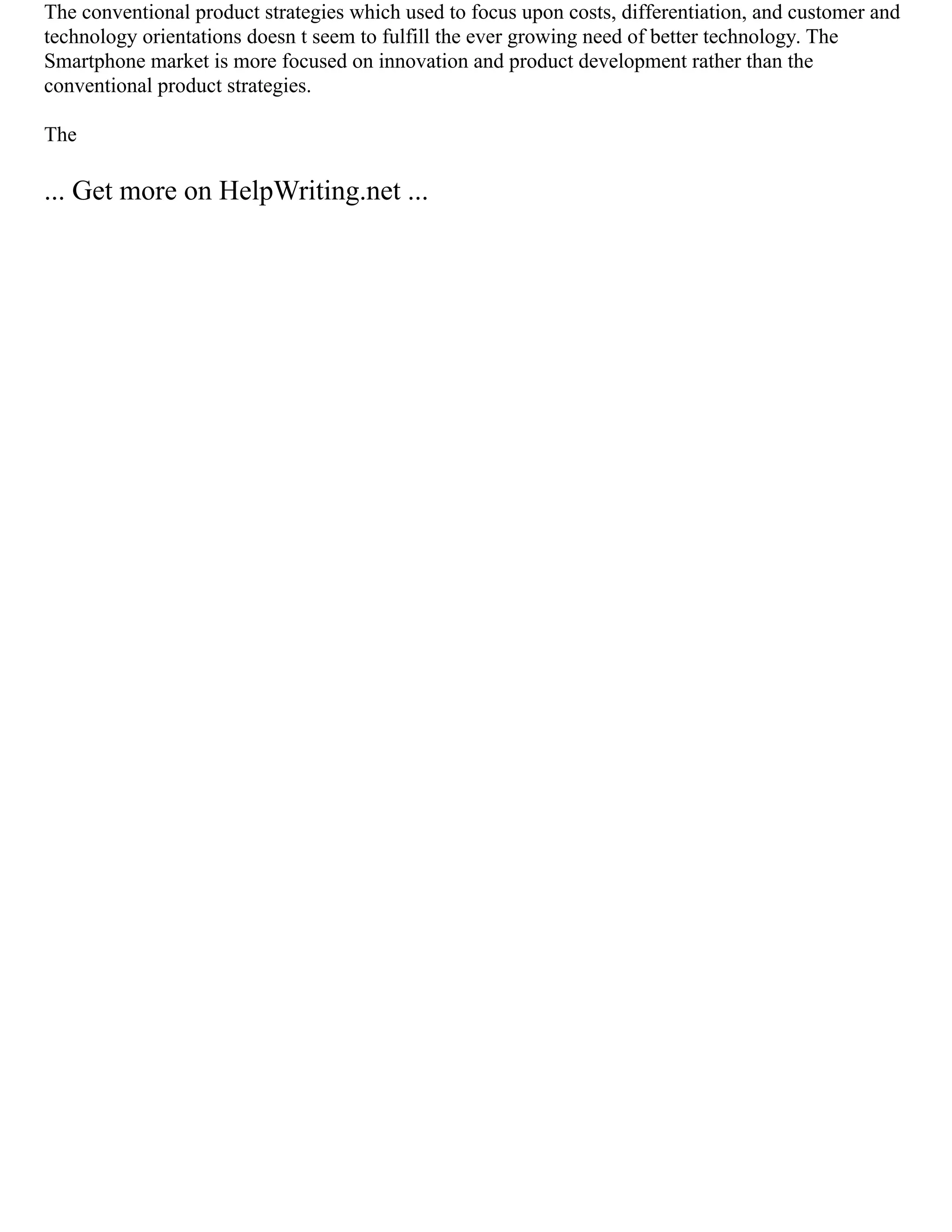 The conventional product strategies which used to focus upon costs, differentiation, and customer and
technology orientations doesn t seem to fulfill the ever growing need of better technology. The
Smartphone market is more focused on innovation and product development rather than the
conventional product strategies.
The
... Get more on HelpWriting.net ...
 