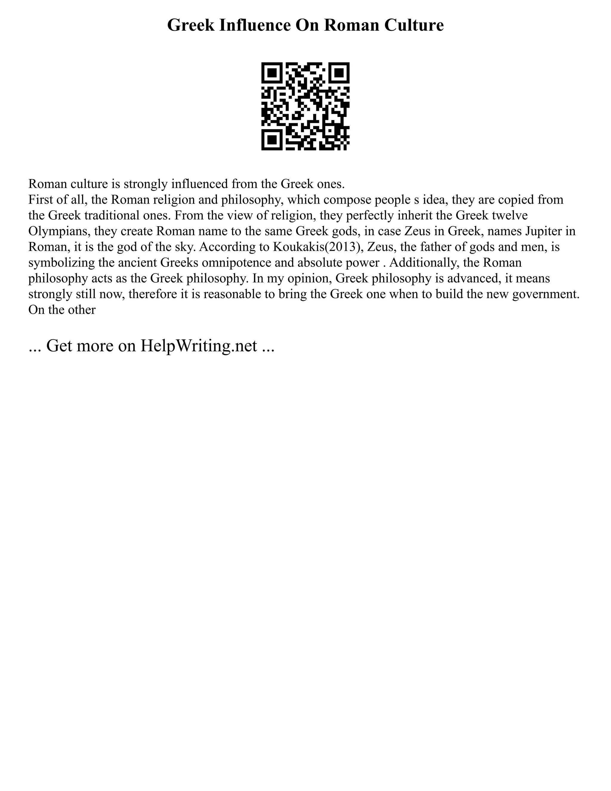 Greek Influence On Roman Culture
Roman culture is strongly influenced from the Greek ones.
First of all, the Roman religion and philosophy, which compose people s idea, they are copied from
the Greek traditional ones. From the view of religion, they perfectly inherit the Greek twelve
Olympians, they create Roman name to the same Greek gods, in case Zeus in Greek, names Jupiter in
Roman, it is the god of the sky. According to Koukakis(2013), Zeus, the father of gods and men, is
symbolizing the ancient Greeks omnipotence and absolute power . Additionally, the Roman
philosophy acts as the Greek philosophy. In my opinion, Greek philosophy is advanced, it means
strongly still now, therefore it is reasonable to bring the Greek one when to build the new government.
On the other
... Get more on HelpWriting.net ...
 