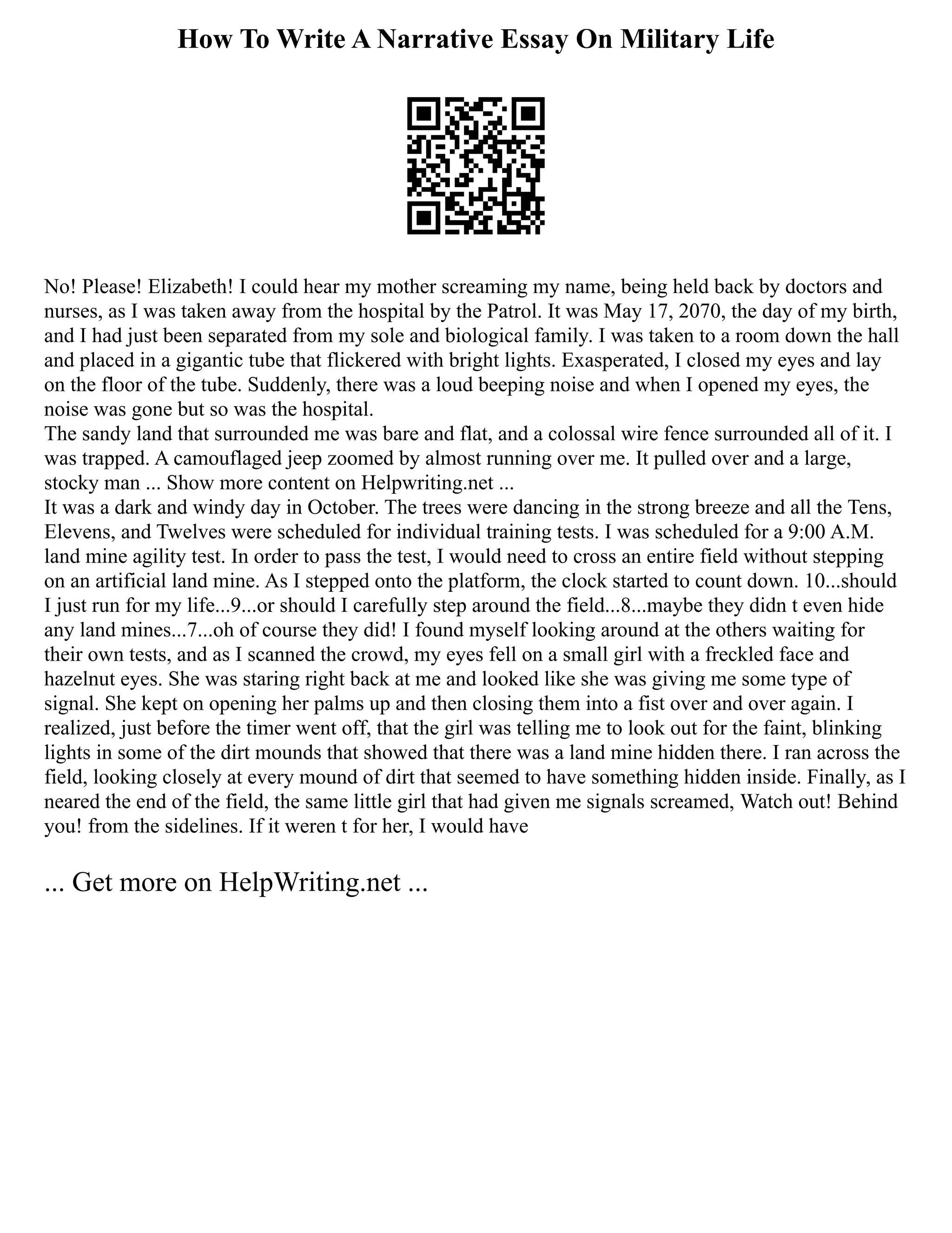 How To Write A Narrative Essay On Military Life
No! Please! Elizabeth! I could hear my mother screaming my name, being held back by doctors and
nurses, as I was taken away from the hospital by the Patrol. It was May 17, 2070, the day of my birth,
and I had just been separated from my sole and biological family. I was taken to a room down the hall
and placed in a gigantic tube that flickered with bright lights. Exasperated, I closed my eyes and lay
on the floor of the tube. Suddenly, there was a loud beeping noise and when I opened my eyes, the
noise was gone but so was the hospital.
The sandy land that surrounded me was bare and flat, and a colossal wire fence surrounded all of it. I
was trapped. A camouflaged jeep zoomed by almost running over me. It pulled over and a large,
stocky man ... Show more content on Helpwriting.net ...
It was a dark and windy day in October. The trees were dancing in the strong breeze and all the Tens,
Elevens, and Twelves were scheduled for individual training tests. I was scheduled for a 9:00 A.M.
land mine agility test. In order to pass the test, I would need to cross an entire field without stepping
on an artificial land mine. As I stepped onto the platform, the clock started to count down. 10...should
I just run for my life...9...or should I carefully step around the field...8...maybe they didn t even hide
any land mines...7...oh of course they did! I found myself looking around at the others waiting for
their own tests, and as I scanned the crowd, my eyes fell on a small girl with a freckled face and
hazelnut eyes. She was staring right back at me and looked like she was giving me some type of
signal. She kept on opening her palms up and then closing them into a fist over and over again. I
realized, just before the timer went off, that the girl was telling me to look out for the faint, blinking
lights in some of the dirt mounds that showed that there was a land mine hidden there. I ran across the
field, looking closely at every mound of dirt that seemed to have something hidden inside. Finally, as I
neared the end of the field, the same little girl that had given me signals screamed, Watch out! Behind
you! from the sidelines. If it weren t for her, I would have
... Get more on HelpWriting.net ...
 
