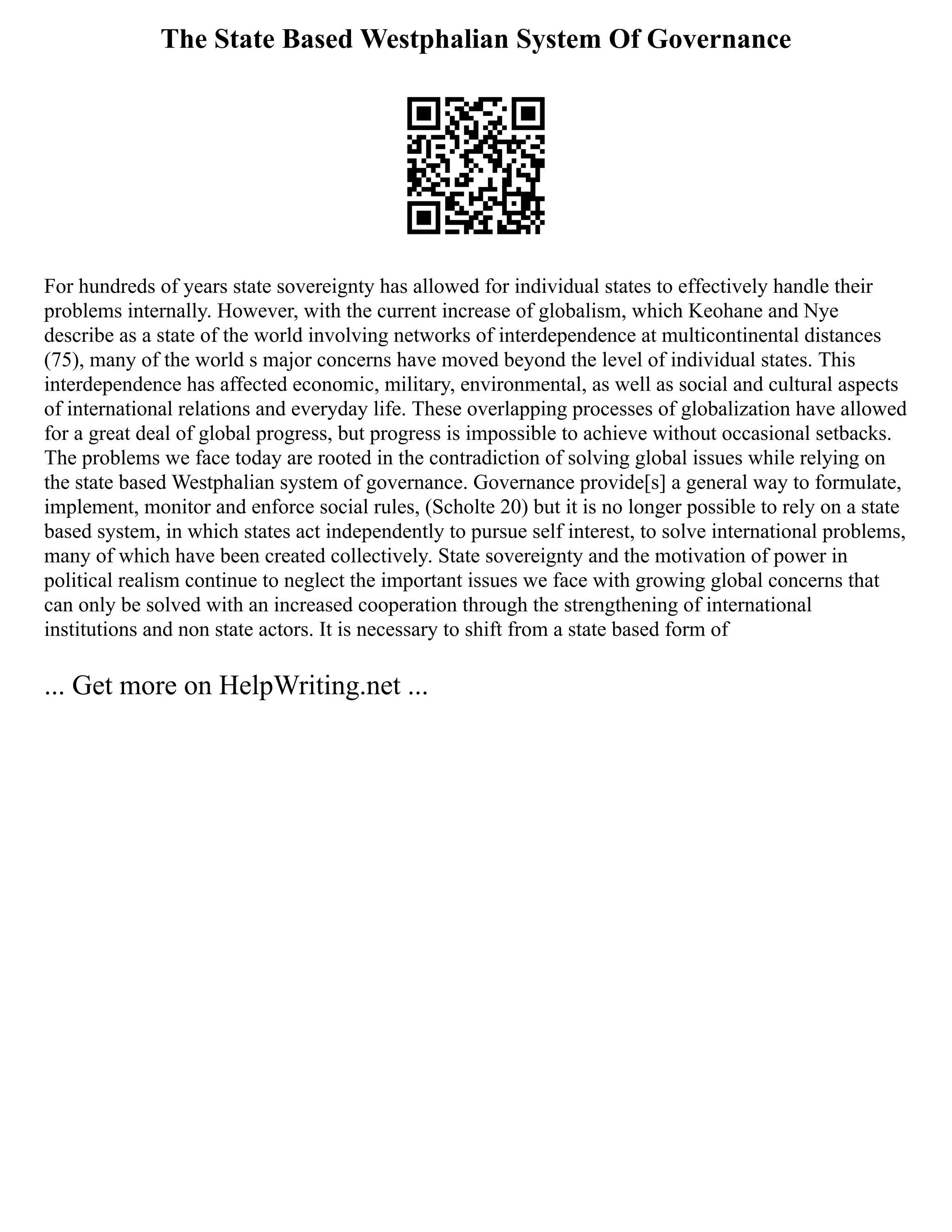 The State Based Westphalian System Of Governance
For hundreds of years state sovereignty has allowed for individual states to effectively handle their
problems internally. However, with the current increase of globalism, which Keohane and Nye
describe as a state of the world involving networks of interdependence at multicontinental distances
(75), many of the world s major concerns have moved beyond the level of individual states. This
interdependence has affected economic, military, environmental, as well as social and cultural aspects
of international relations and everyday life. These overlapping processes of globalization have allowed
for a great deal of global progress, but progress is impossible to achieve without occasional setbacks.
The problems we face today are rooted in the contradiction of solving global issues while relying on
the state based Westphalian system of governance. Governance provide[s] a general way to formulate,
implement, monitor and enforce social rules, (Scholte 20) but it is no longer possible to rely on a state
based system, in which states act independently to pursue self interest, to solve international problems,
many of which have been created collectively. State sovereignty and the motivation of power in
political realism continue to neglect the important issues we face with growing global concerns that
can only be solved with an increased cooperation through the strengthening of international
institutions and non state actors. It is necessary to shift from a state based form of
... Get more on HelpWriting.net ...
 