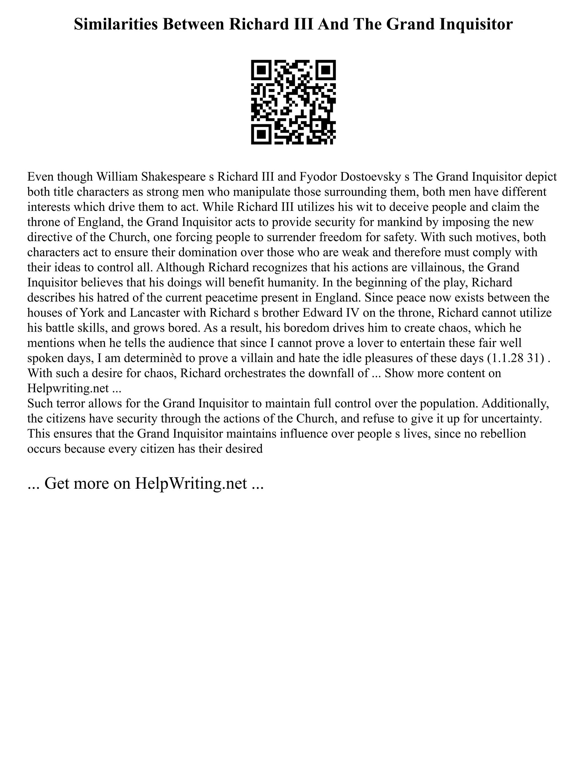 Similarities Between Richard III And The Grand Inquisitor
Even though William Shakespeare s Richard III and Fyodor Dostoevsky s The Grand Inquisitor depict
both title characters as strong men who manipulate those surrounding them, both men have different
interests which drive them to act. While Richard III utilizes his wit to deceive people and claim the
throne of England, the Grand Inquisitor acts to provide security for mankind by imposing the new
directive of the Church, one forcing people to surrender freedom for safety. With such motives, both
characters act to ensure their domination over those who are weak and therefore must comply with
their ideas to control all. Although Richard recognizes that his actions are villainous, the Grand
Inquisitor believes that his doings will benefit humanity. In the beginning of the play, Richard
describes his hatred of the current peacetime present in England. Since peace now exists between the
houses of York and Lancaster with Richard s brother Edward IV on the throne, Richard cannot utilize
his battle skills, and grows bored. As a result, his boredom drives him to create chaos, which he
mentions when he tells the audience that since I cannot prove a lover to entertain these fair well
spoken days, I am determinèd to prove a villain and hate the idle pleasures of these days (1.1.28 31) .
With such a desire for chaos, Richard orchestrates the downfall of ... Show more content on
Helpwriting.net ...
Such terror allows for the Grand Inquisitor to maintain full control over the population. Additionally,
the citizens have security through the actions of the Church, and refuse to give it up for uncertainty.
This ensures that the Grand Inquisitor maintains influence over people s lives, since no rebellion
occurs because every citizen has their desired
... Get more on HelpWriting.net ...
 