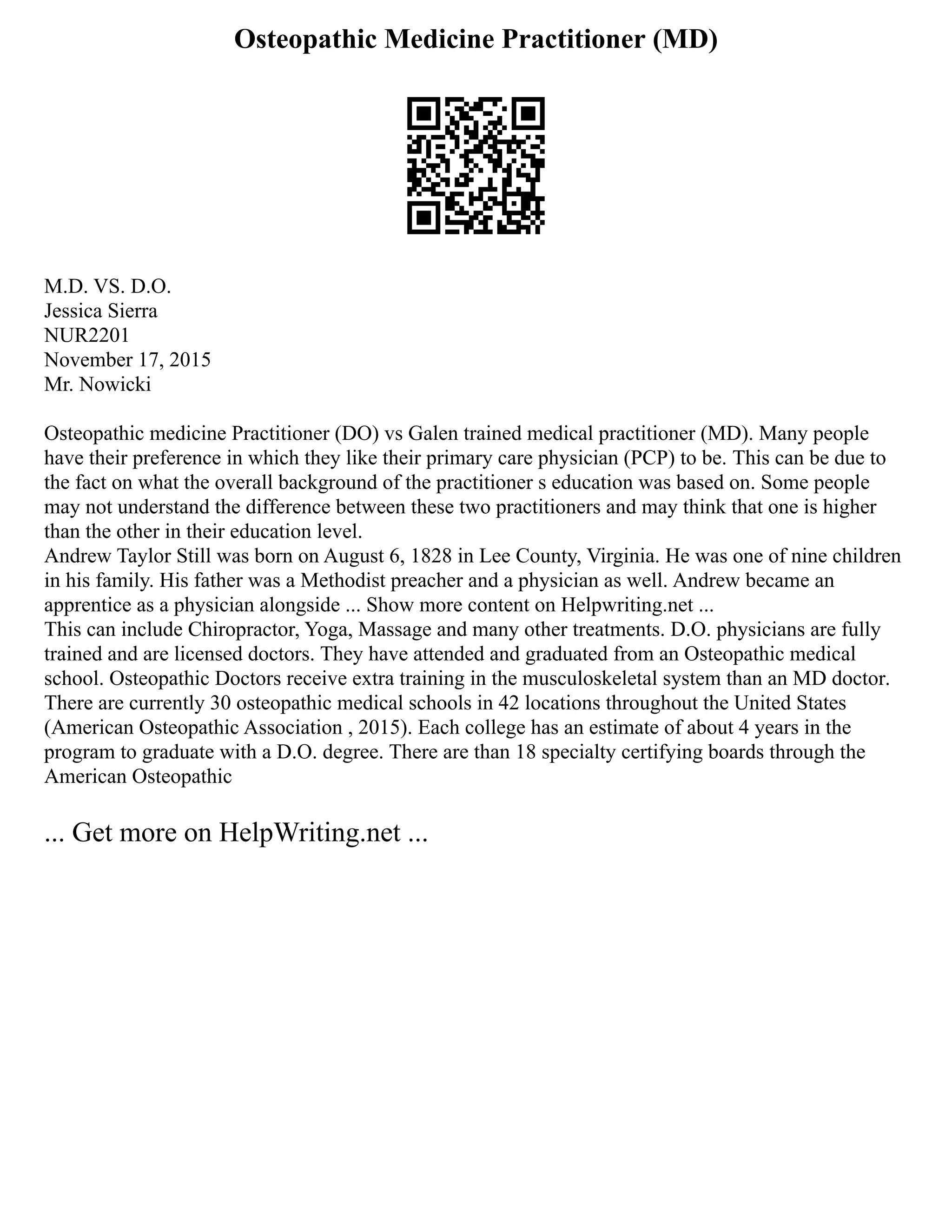 Osteopathic Medicine Practitioner (MD)
M.D. VS. D.O.
Jessica Sierra
NUR2201
November 17, 2015
Mr. Nowicki
Osteopathic medicine Practitioner (DO) vs Galen trained medical practitioner (MD). Many people
have their preference in which they like their primary care physician (PCP) to be. This can be due to
the fact on what the overall background of the practitioner s education was based on. Some people
may not understand the difference between these two practitioners and may think that one is higher
than the other in their education level.
Andrew Taylor Still was born on August 6, 1828 in Lee County, Virginia. He was one of nine children
in his family. His father was a Methodist preacher and a physician as well. Andrew became an
apprentice as a physician alongside ... Show more content on Helpwriting.net ...
This can include Chiropractor, Yoga, Massage and many other treatments. D.O. physicians are fully
trained and are licensed doctors. They have attended and graduated from an Osteopathic medical
school. Osteopathic Doctors receive extra training in the musculoskeletal system than an MD doctor.
There are currently 30 osteopathic medical schools in 42 locations throughout the United States
(American Osteopathic Association , 2015). Each college has an estimate of about 4 years in the
program to graduate with a D.O. degree. There are than 18 specialty certifying boards through the
American Osteopathic
... Get more on HelpWriting.net ...
 