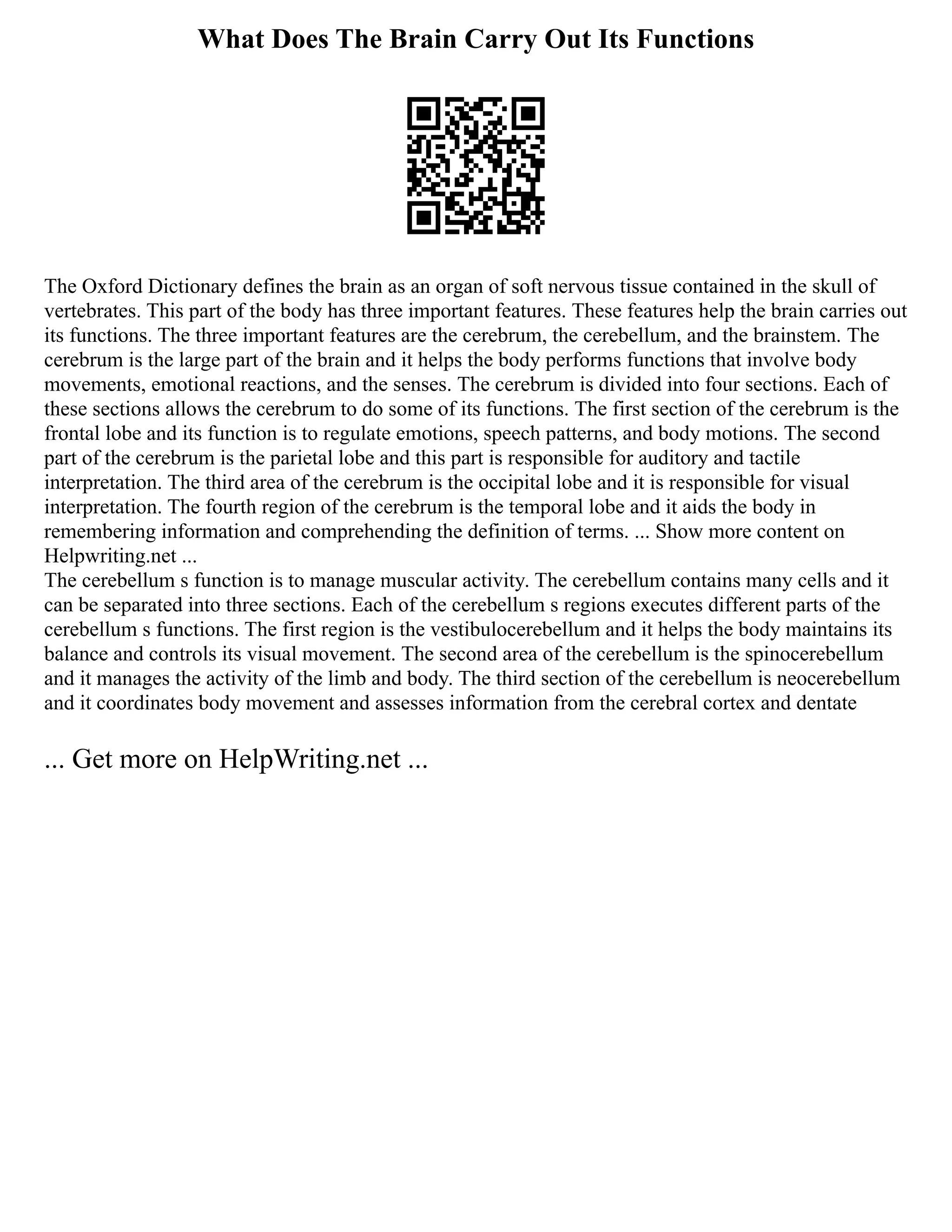 What Does The Brain Carry Out Its Functions
The Oxford Dictionary defines the brain as an organ of soft nervous tissue contained in the skull of
vertebrates. This part of the body has three important features. These features help the brain carries out
its functions. The three important features are the cerebrum, the cerebellum, and the brainstem. The
cerebrum is the large part of the brain and it helps the body performs functions that involve body
movements, emotional reactions, and the senses. The cerebrum is divided into four sections. Each of
these sections allows the cerebrum to do some of its functions. The first section of the cerebrum is the
frontal lobe and its function is to regulate emotions, speech patterns, and body motions. The second
part of the cerebrum is the parietal lobe and this part is responsible for auditory and tactile
interpretation. The third area of the cerebrum is the occipital lobe and it is responsible for visual
interpretation. The fourth region of the cerebrum is the temporal lobe and it aids the body in
remembering information and comprehending the definition of terms. ... Show more content on
Helpwriting.net ...
The cerebellum s function is to manage muscular activity. The cerebellum contains many cells and it
can be separated into three sections. Each of the cerebellum s regions executes different parts of the
cerebellum s functions. The first region is the vestibulocerebellum and it helps the body maintains its
balance and controls its visual movement. The second area of the cerebellum is the spinocerebellum
and it manages the activity of the limb and body. The third section of the cerebellum is neocerebellum
and it coordinates body movement and assesses information from the cerebral cortex and dentate
... Get more on HelpWriting.net ...
 