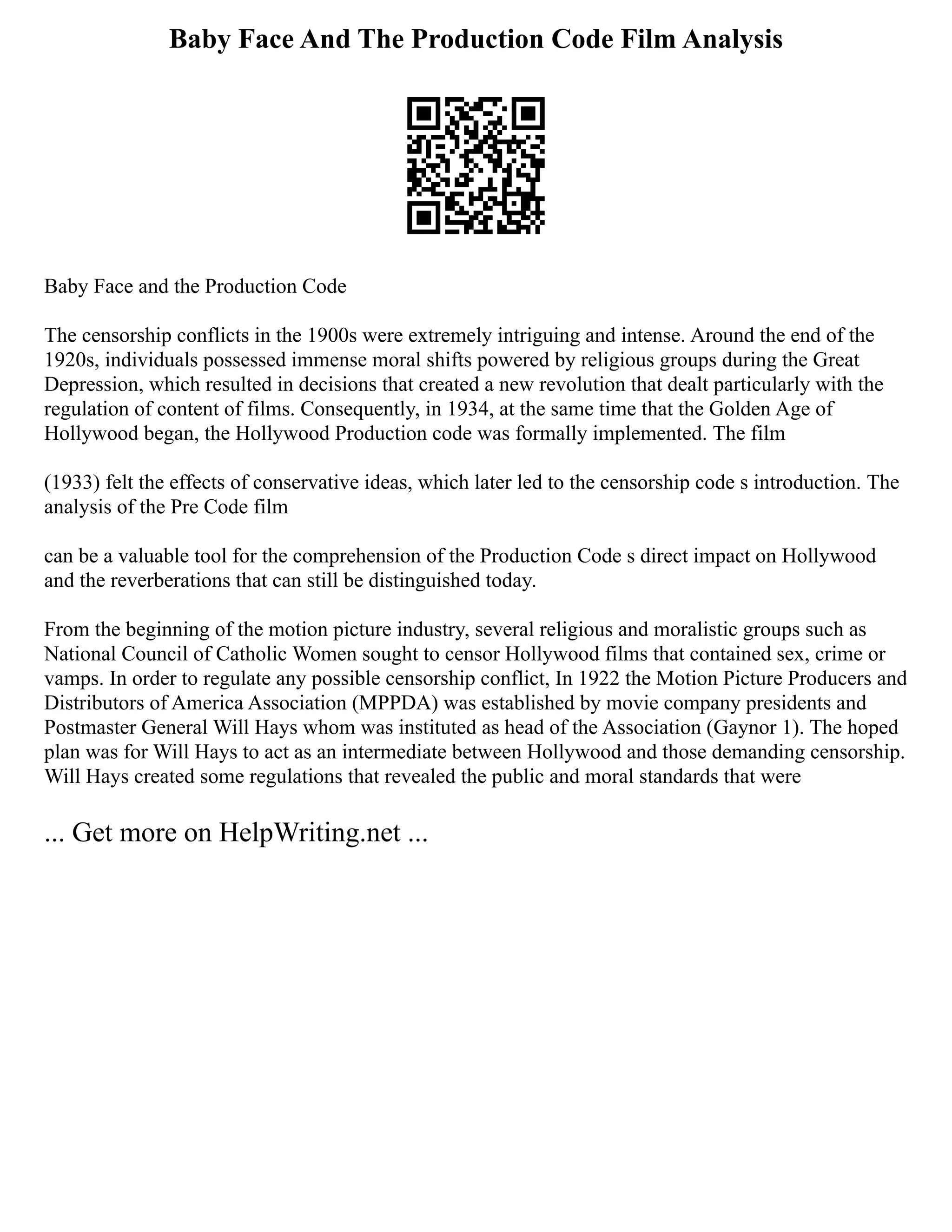 Baby Face And The Production Code Film Analysis
Baby Face and the Production Code
The censorship conflicts in the 1900s were extremely intriguing and intense. Around the end of the
1920s, individuals possessed immense moral shifts powered by religious groups during the Great
Depression, which resulted in decisions that created a new revolution that dealt particularly with the
regulation of content of films. Consequently, in 1934, at the same time that the Golden Age of
Hollywood began, the Hollywood Production code was formally implemented. The film
(1933) felt the effects of conservative ideas, which later led to the censorship code s introduction. The
analysis of the Pre Code film
can be a valuable tool for the comprehension of the Production Code s direct impact on Hollywood
and the reverberations that can still be distinguished today.
From the beginning of the motion picture industry, several religious and moralistic groups such as
National Council of Catholic Women sought to censor Hollywood films that contained sex, crime or
vamps. In order to regulate any possible censorship conflict, In 1922 the Motion Picture Producers and
Distributors of America Association (MPPDA) was established by movie company presidents and
Postmaster General Will Hays whom was instituted as head of the Association (Gaynor 1). The hoped
plan was for Will Hays to act as an intermediate between Hollywood and those demanding censorship.
Will Hays created some regulations that revealed the public and moral standards that were
... Get more on HelpWriting.net ...
 