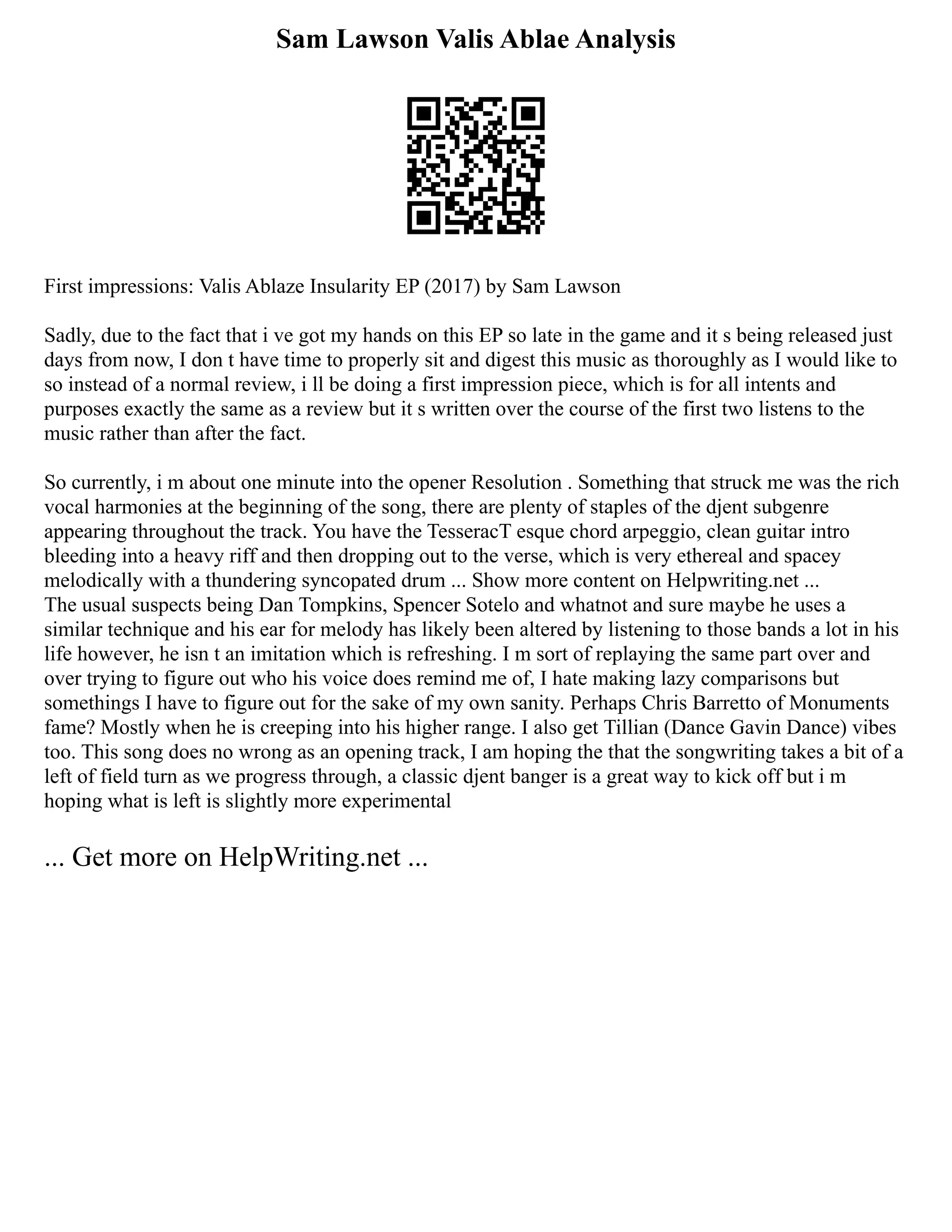 Sam Lawson Valis Ablae Analysis
First impressions: Valis Ablaze Insularity EP (2017) by Sam Lawson
Sadly, due to the fact that i ve got my hands on this EP so late in the game and it s being released just
days from now, I don t have time to properly sit and digest this music as thoroughly as I would like to
so instead of a normal review, i ll be doing a first impression piece, which is for all intents and
purposes exactly the same as a review but it s written over the course of the first two listens to the
music rather than after the fact.
So currently, i m about one minute into the opener Resolution . Something that struck me was the rich
vocal harmonies at the beginning of the song, there are plenty of staples of the djent subgenre
appearing throughout the track. You have the TesseracT esque chord arpeggio, clean guitar intro
bleeding into a heavy riff and then dropping out to the verse, which is very ethereal and spacey
melodically with a thundering syncopated drum ... Show more content on Helpwriting.net ...
The usual suspects being Dan Tompkins, Spencer Sotelo and whatnot and sure maybe he uses a
similar technique and his ear for melody has likely been altered by listening to those bands a lot in his
life however, he isn t an imitation which is refreshing. I m sort of replaying the same part over and
over trying to figure out who his voice does remind me of, I hate making lazy comparisons but
somethings I have to figure out for the sake of my own sanity. Perhaps Chris Barretto of Monuments
fame? Mostly when he is creeping into his higher range. I also get Tillian (Dance Gavin Dance) vibes
too. This song does no wrong as an opening track, I am hoping the that the songwriting takes a bit of a
left of field turn as we progress through, a classic djent banger is a great way to kick off but i m
hoping what is left is slightly more experimental
... Get more on HelpWriting.net ...
 