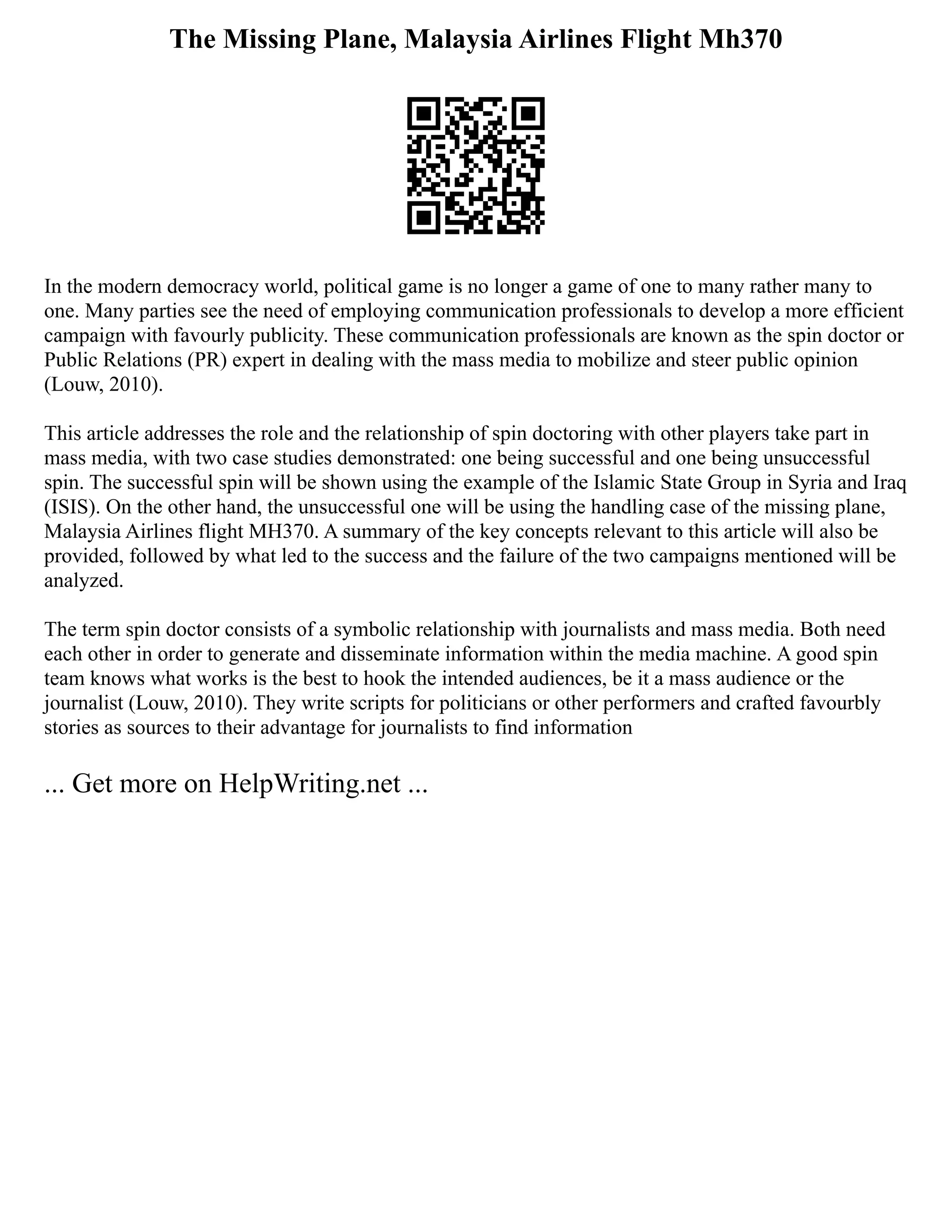 The Missing Plane, Malaysia Airlines Flight Mh370
In the modern democracy world, political game is no longer a game of one to many rather many to
one. Many parties see the need of employing communication professionals to develop a more efficient
campaign with favourly publicity. These communication professionals are known as the spin doctor or
Public Relations (PR) expert in dealing with the mass media to mobilize and steer public opinion
(Louw, 2010).
This article addresses the role and the relationship of spin doctoring with other players take part in
mass media, with two case studies demonstrated: one being successful and one being unsuccessful
spin. The successful spin will be shown using the example of the Islamic State Group in Syria and Iraq
(ISIS). On the other hand, the unsuccessful one will be using the handling case of the missing plane,
Malaysia Airlines flight MH370. A summary of the key concepts relevant to this article will also be
provided, followed by what led to the success and the failure of the two campaigns mentioned will be
analyzed.
The term spin doctor consists of a symbolic relationship with journalists and mass media. Both need
each other in order to generate and disseminate information within the media machine. A good spin
team knows what works is the best to hook the intended audiences, be it a mass audience or the
journalist (Louw, 2010). They write scripts for politicians or other performers and crafted favourbly
stories as sources to their advantage for journalists to find information
... Get more on HelpWriting.net ...
 