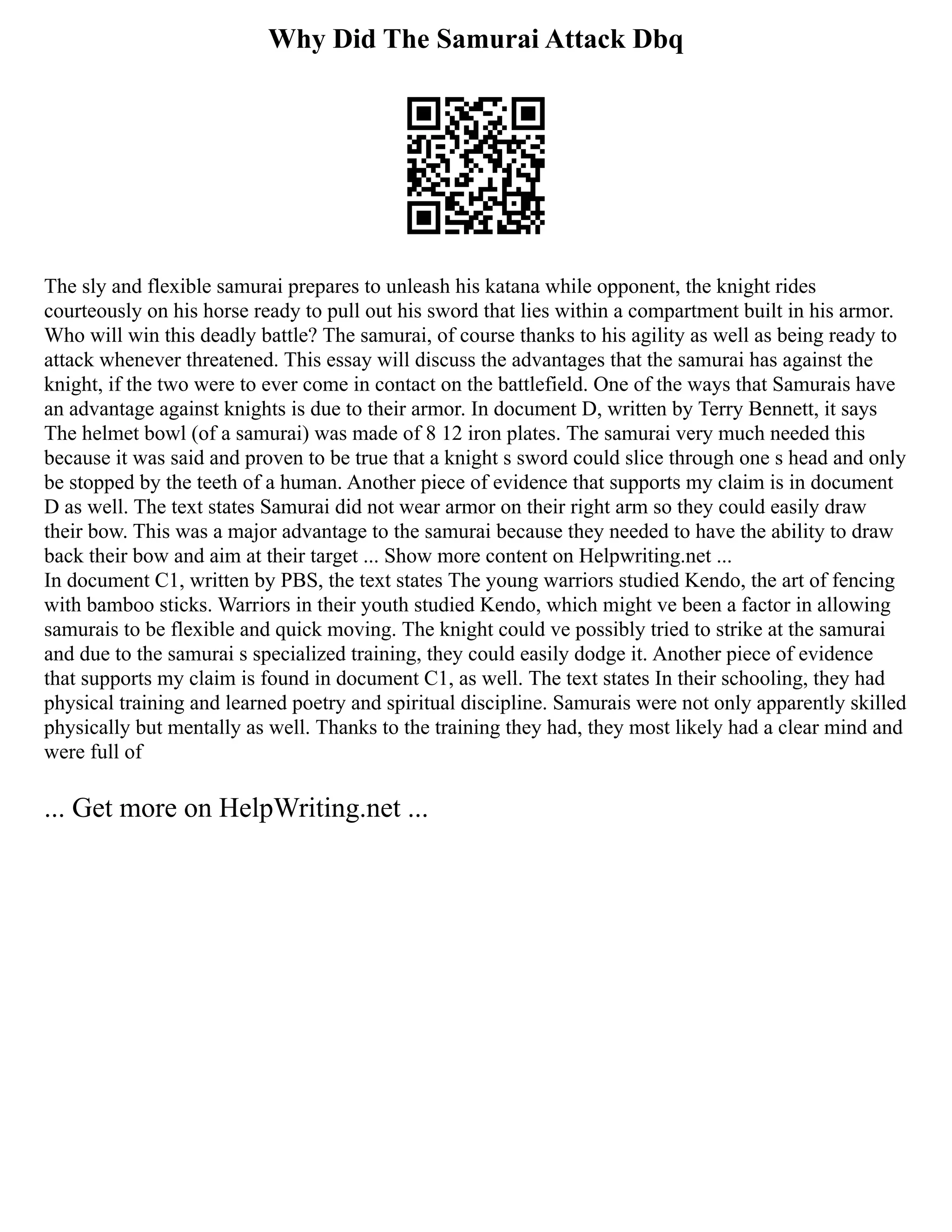 Why Did The Samurai Attack Dbq
The sly and flexible samurai prepares to unleash his katana while opponent, the knight rides
courteously on his horse ready to pull out his sword that lies within a compartment built in his armor.
Who will win this deadly battle? The samurai, of course thanks to his agility as well as being ready to
attack whenever threatened. This essay will discuss the advantages that the samurai has against the
knight, if the two were to ever come in contact on the battlefield. One of the ways that Samurais have
an advantage against knights is due to their armor. In document D, written by Terry Bennett, it says
The helmet bowl (of a samurai) was made of 8 12 iron plates. The samurai very much needed this
because it was said and proven to be true that a knight s sword could slice through one s head and only
be stopped by the teeth of a human. Another piece of evidence that supports my claim is in document
D as well. The text states Samurai did not wear armor on their right arm so they could easily draw
their bow. This was a major advantage to the samurai because they needed to have the ability to draw
back their bow and aim at their target ... Show more content on Helpwriting.net ...
In document C1, written by PBS, the text states The young warriors studied Kendo, the art of fencing
with bamboo sticks. Warriors in their youth studied Kendo, which might ve been a factor in allowing
samurais to be flexible and quick moving. The knight could ve possibly tried to strike at the samurai
and due to the samurai s specialized training, they could easily dodge it. Another piece of evidence
that supports my claim is found in document C1, as well. The text states In their schooling, they had
physical training and learned poetry and spiritual discipline. Samurais were not only apparently skilled
physically but mentally as well. Thanks to the training they had, they most likely had a clear mind and
were full of
... Get more on HelpWriting.net ...
 