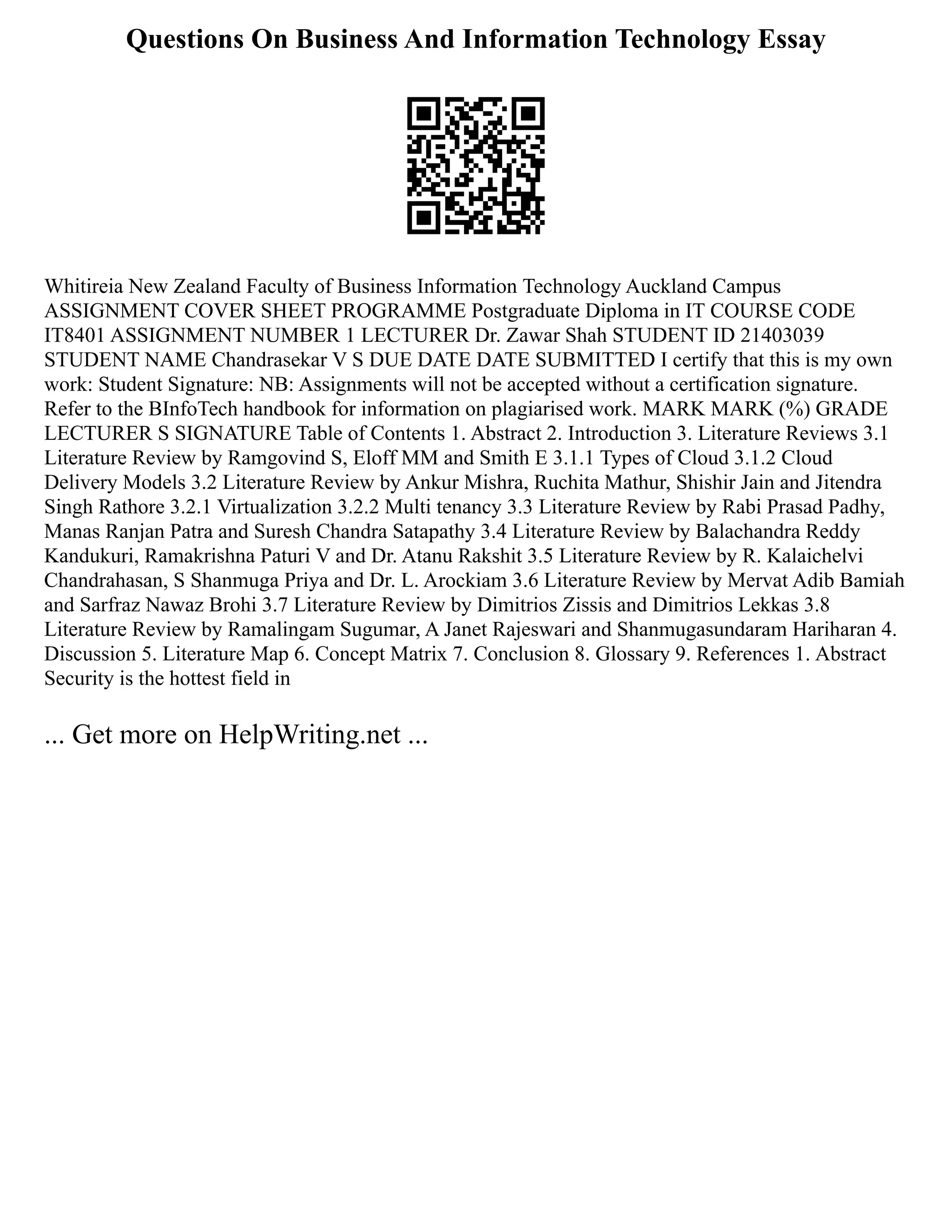 Questions On Business And Information Technology Essay
Whitireia New Zealand Faculty of Business Information Technology Auckland Campus
ASSIGNMENT COVER SHEET PROGRAMME Postgraduate Diploma in IT COURSE CODE
IT8401 ASSIGNMENT NUMBER 1 LECTURER Dr. Zawar Shah STUDENT ID 21403039
STUDENT NAME Chandrasekar V S DUE DATE DATE SUBMITTED I certify that this is my own
work: Student Signature: NB: Assignments will not be accepted without a certification signature.
Refer to the BInfoTech handbook for information on plagiarised work. MARK MARK (%) GRADE
LECTURER S SIGNATURE Table of Contents 1. Abstract 2. Introduction 3. Literature Reviews 3.1
Literature Review by Ramgovind S, Eloff MM and Smith E 3.1.1 Types of Cloud 3.1.2 Cloud
Delivery Models 3.2 Literature Review by Ankur Mishra, Ruchita Mathur, Shishir Jain and Jitendra
Singh Rathore 3.2.1 Virtualization 3.2.2 Multi tenancy 3.3 Literature Review by Rabi Prasad Padhy,
Manas Ranjan Patra and Suresh Chandra Satapathy 3.4 Literature Review by Balachandra Reddy
Kandukuri, Ramakrishna Paturi V and Dr. Atanu Rakshit 3.5 Literature Review by R. Kalaichelvi
Chandrahasan, S Shanmuga Priya and Dr. L. Arockiam 3.6 Literature Review by Mervat Adib Bamiah
and Sarfraz Nawaz Brohi 3.7 Literature Review by Dimitrios Zissis and Dimitrios Lekkas 3.8
Literature Review by Ramalingam Sugumar, A Janet Rajeswari and Shanmugasundaram Hariharan 4.
Discussion 5. Literature Map 6. Concept Matrix 7. Conclusion 8. Glossary 9. References 1. Abstract
Security is the hottest field in
... Get more on HelpWriting.net ...
 