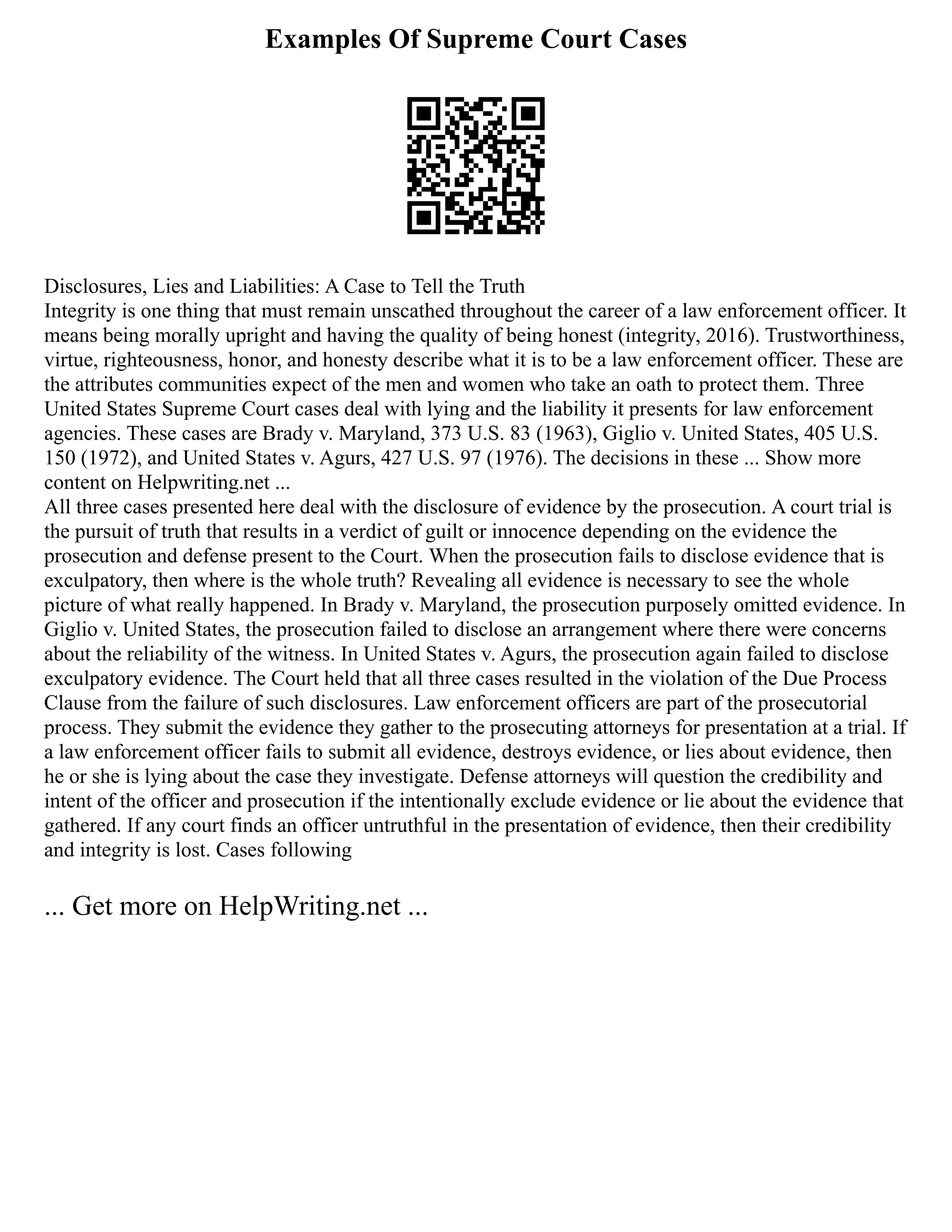 Examples Of Supreme Court Cases
Disclosures, Lies and Liabilities: A Case to Tell the Truth
Integrity is one thing that must remain unscathed throughout the career of a law enforcement officer. It
means being morally upright and having the quality of being honest (integrity, 2016). Trustworthiness,
virtue, righteousness, honor, and honesty describe what it is to be a law enforcement officer. These are
the attributes communities expect of the men and women who take an oath to protect them. Three
United States Supreme Court cases deal with lying and the liability it presents for law enforcement
agencies. These cases are Brady v. Maryland, 373 U.S. 83 (1963), Giglio v. United States, 405 U.S.
150 (1972), and United States v. Agurs, 427 U.S. 97 (1976). The decisions in these ... Show more
content on Helpwriting.net ...
All three cases presented here deal with the disclosure of evidence by the prosecution. A court trial is
the pursuit of truth that results in a verdict of guilt or innocence depending on the evidence the
prosecution and defense present to the Court. When the prosecution fails to disclose evidence that is
exculpatory, then where is the whole truth? Revealing all evidence is necessary to see the whole
picture of what really happened. In Brady v. Maryland, the prosecution purposely omitted evidence. In
Giglio v. United States, the prosecution failed to disclose an arrangement where there were concerns
about the reliability of the witness. In United States v. Agurs, the prosecution again failed to disclose
exculpatory evidence. The Court held that all three cases resulted in the violation of the Due Process
Clause from the failure of such disclosures. Law enforcement officers are part of the prosecutorial
process. They submit the evidence they gather to the prosecuting attorneys for presentation at a trial. If
a law enforcement officer fails to submit all evidence, destroys evidence, or lies about evidence, then
he or she is lying about the case they investigate. Defense attorneys will question the credibility and
intent of the officer and prosecution if the intentionally exclude evidence or lie about the evidence that
gathered. If any court finds an officer untruthful in the presentation of evidence, then their credibility
and integrity is lost. Cases following
... Get more on HelpWriting.net ...
 