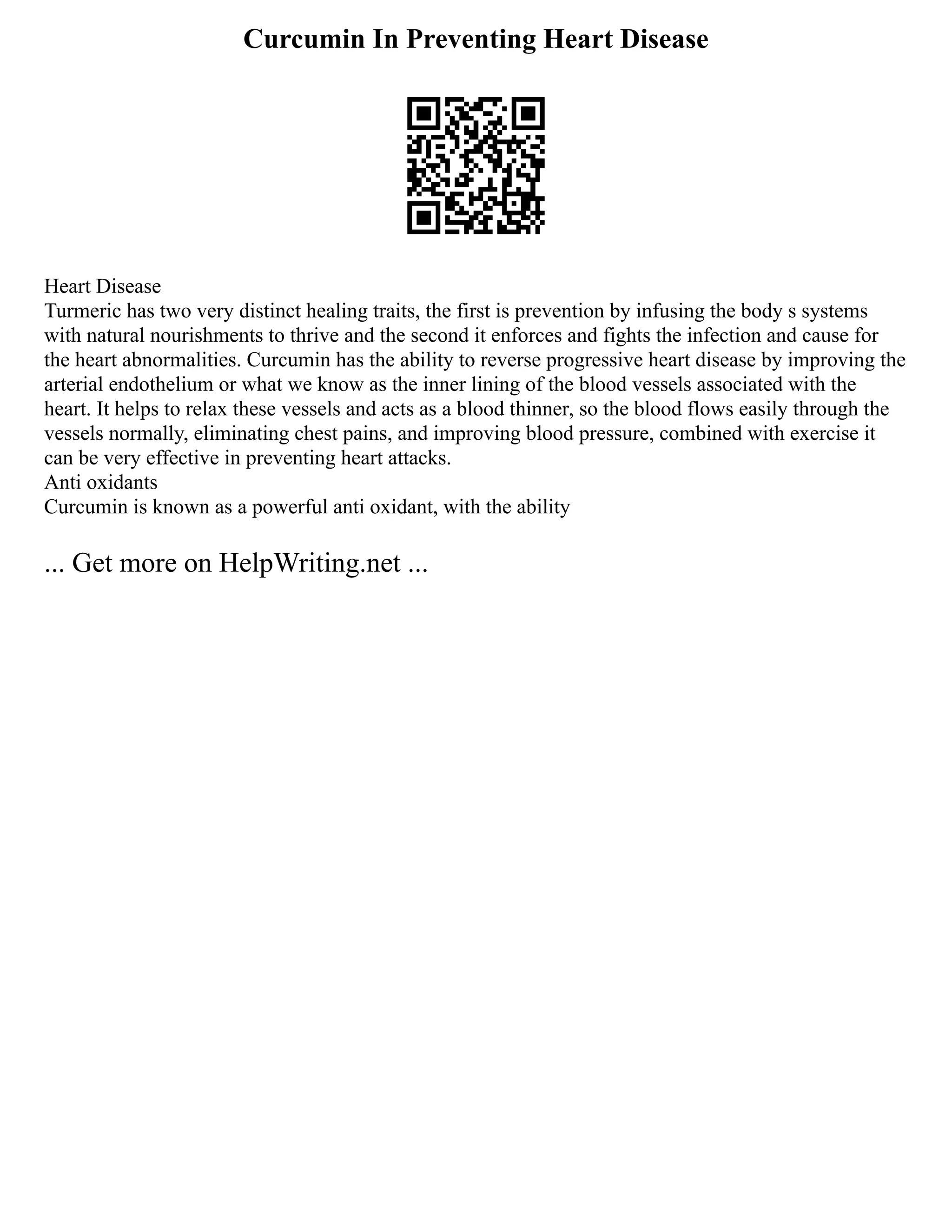 Curcumin In Preventing Heart Disease
Heart Disease
Turmeric has two very distinct healing traits, the first is prevention by infusing the body s systems
with natural nourishments to thrive and the second it enforces and fights the infection and cause for
the heart abnormalities. Curcumin has the ability to reverse progressive heart disease by improving the
arterial endothelium or what we know as the inner lining of the blood vessels associated with the
heart. It helps to relax these vessels and acts as a blood thinner, so the blood flows easily through the
vessels normally, eliminating chest pains, and improving blood pressure, combined with exercise it
can be very effective in preventing heart attacks.
Anti oxidants
Curcumin is known as a powerful anti oxidant, with the ability
... Get more on HelpWriting.net ...
 