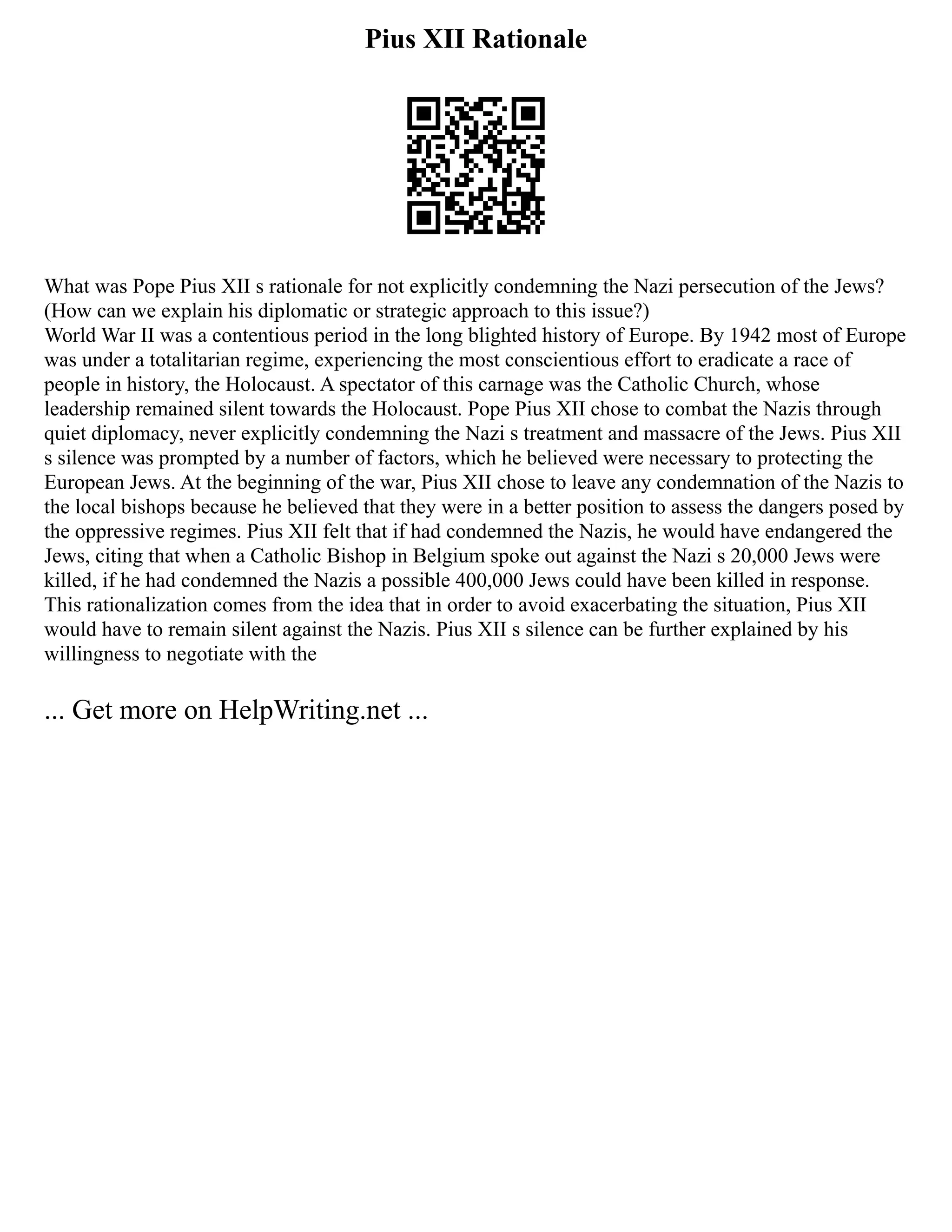 Pius XII Rationale
What was Pope Pius XII s rationale for not explicitly condemning the Nazi persecution of the Jews?
(How can we explain his diplomatic or strategic approach to this issue?)
World War II was a contentious period in the long blighted history of Europe. By 1942 most of Europe
was under a totalitarian regime, experiencing the most conscientious effort to eradicate a race of
people in history, the Holocaust. A spectator of this carnage was the Catholic Church, whose
leadership remained silent towards the Holocaust. Pope Pius XII chose to combat the Nazis through
quiet diplomacy, never explicitly condemning the Nazi s treatment and massacre of the Jews. Pius XII
s silence was prompted by a number of factors, which he believed were necessary to protecting the
European Jews. At the beginning of the war, Pius XII chose to leave any condemnation of the Nazis to
the local bishops because he believed that they were in a better position to assess the dangers posed by
the oppressive regimes. Pius XII felt that if had condemned the Nazis, he would have endangered the
Jews, citing that when a Catholic Bishop in Belgium spoke out against the Nazi s 20,000 Jews were
killed, if he had condemned the Nazis a possible 400,000 Jews could have been killed in response.
This rationalization comes from the idea that in order to avoid exacerbating the situation, Pius XII
would have to remain silent against the Nazis. Pius XII s silence can be further explained by his
willingness to negotiate with the
... Get more on HelpWriting.net ...
 