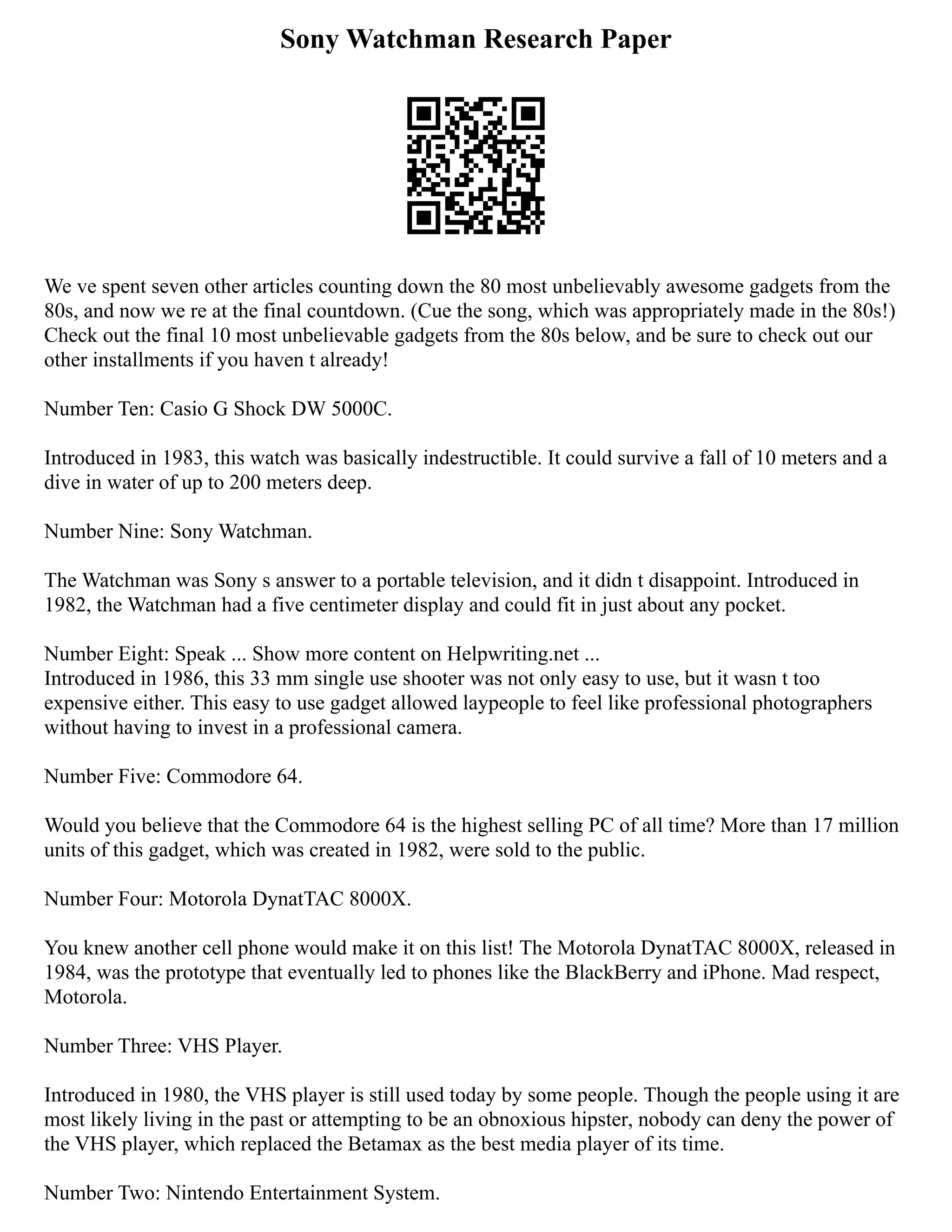 Sony Watchman Research Paper
We ve spent seven other articles counting down the 80 most unbelievably awesome gadgets from the
80s, and now we re at the final countdown. (Cue the song, which was appropriately made in the 80s!)
Check out the final 10 most unbelievable gadgets from the 80s below, and be sure to check out our
other installments if you haven t already!
Number Ten: Casio G Shock DW 5000C.
Introduced in 1983, this watch was basically indestructible. It could survive a fall of 10 meters and a
dive in water of up to 200 meters deep.
Number Nine: Sony Watchman.
The Watchman was Sony s answer to a portable television, and it didn t disappoint. Introduced in
1982, the Watchman had a five centimeter display and could fit in just about any pocket.
Number Eight: Speak ... Show more content on Helpwriting.net ...
Introduced in 1986, this 33 mm single use shooter was not only easy to use, but it wasn t too
expensive either. This easy to use gadget allowed laypeople to feel like professional photographers
without having to invest in a professional camera.
Number Five: Commodore 64.
Would you believe that the Commodore 64 is the highest selling PC of all time? More than 17 million
units of this gadget, which was created in 1982, were sold to the public.
Number Four: Motorola DynatTAC 8000X.
You knew another cell phone would make it on this list! The Motorola DynatTAC 8000X, released in
1984, was the prototype that eventually led to phones like the BlackBerry and iPhone. Mad respect,
Motorola.
Number Three: VHS Player.
Introduced in 1980, the VHS player is still used today by some people. Though the people using it are
most likely living in the past or attempting to be an obnoxious hipster, nobody can deny the power of
the VHS player, which replaced the Betamax as the best media player of its time.
Number Two: Nintendo Entertainment System.
 