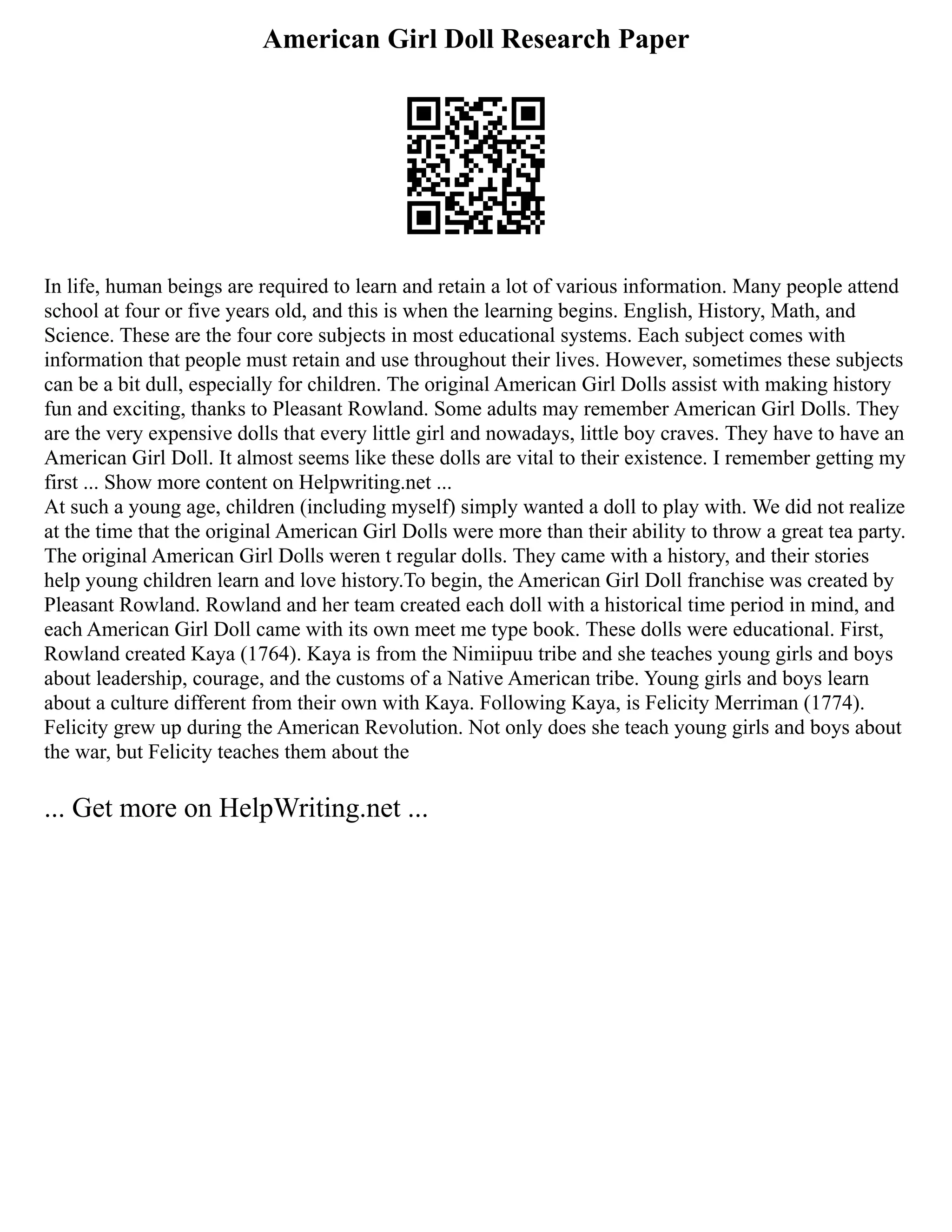 American Girl Doll Research Paper
In life, human beings are required to learn and retain a lot of various information. Many people attend
school at four or five years old, and this is when the learning begins. English, History, Math, and
Science. These are the four core subjects in most educational systems. Each subject comes with
information that people must retain and use throughout their lives. However, sometimes these subjects
can be a bit dull, especially for children. The original American Girl Dolls assist with making history
fun and exciting, thanks to Pleasant Rowland. Some adults may remember American Girl Dolls. They
are the very expensive dolls that every little girl and nowadays, little boy craves. They have to have an
American Girl Doll. It almost seems like these dolls are vital to their existence. I remember getting my
first ... Show more content on Helpwriting.net ...
At such a young age, children (including myself) simply wanted a doll to play with. We did not realize
at the time that the original American Girl Dolls were more than their ability to throw a great tea party.
The original American Girl Dolls weren t regular dolls. They came with a history, and their stories
help young children learn and love history.To begin, the American Girl Doll franchise was created by
Pleasant Rowland. Rowland and her team created each doll with a historical time period in mind, and
each American Girl Doll came with its own meet me type book. These dolls were educational. First,
Rowland created Kaya (1764). Kaya is from the Nimiipuu tribe and she teaches young girls and boys
about leadership, courage, and the customs of a Native American tribe. Young girls and boys learn
about a culture different from their own with Kaya. Following Kaya, is Felicity Merriman (1774).
Felicity grew up during the American Revolution. Not only does she teach young girls and boys about
the war, but Felicity teaches them about the
... Get more on HelpWriting.net ...
 