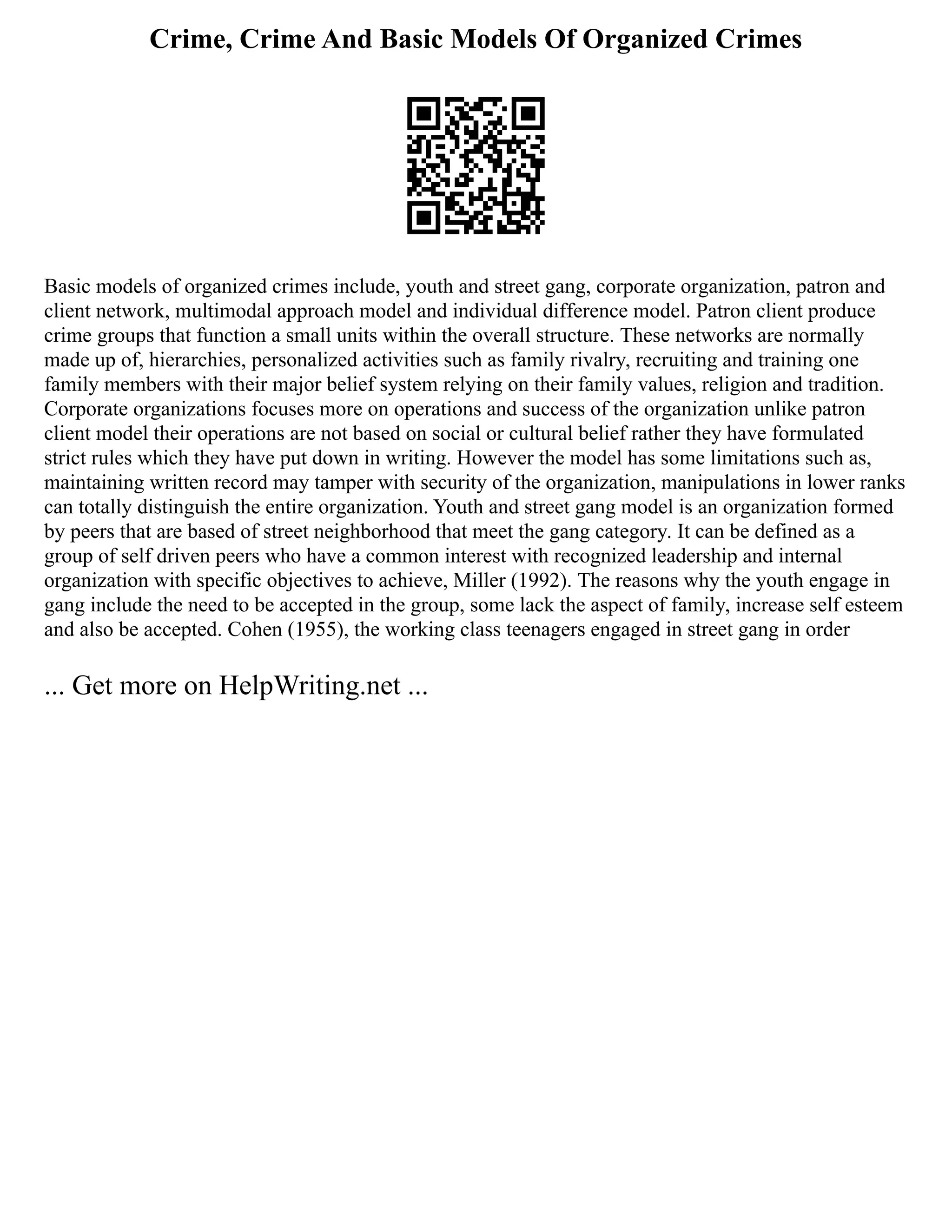 Crime, Crime And Basic Models Of Organized Crimes
Basic models of organized crimes include, youth and street gang, corporate organization, patron and
client network, multimodal approach model and individual difference model. Patron client produce
crime groups that function a small units within the overall structure. These networks are normally
made up of, hierarchies, personalized activities such as family rivalry, recruiting and training one
family members with their major belief system relying on their family values, religion and tradition.
Corporate organizations focuses more on operations and success of the organization unlike patron
client model their operations are not based on social or cultural belief rather they have formulated
strict rules which they have put down in writing. However the model has some limitations such as,
maintaining written record may tamper with security of the organization, manipulations in lower ranks
can totally distinguish the entire organization. Youth and street gang model is an organization formed
by peers that are based of street neighborhood that meet the gang category. It can be defined as a
group of self driven peers who have a common interest with recognized leadership and internal
organization with specific objectives to achieve, Miller (1992). The reasons why the youth engage in
gang include the need to be accepted in the group, some lack the aspect of family, increase self esteem
and also be accepted. Cohen (1955), the working class teenagers engaged in street gang in order
... Get more on HelpWriting.net ...
 