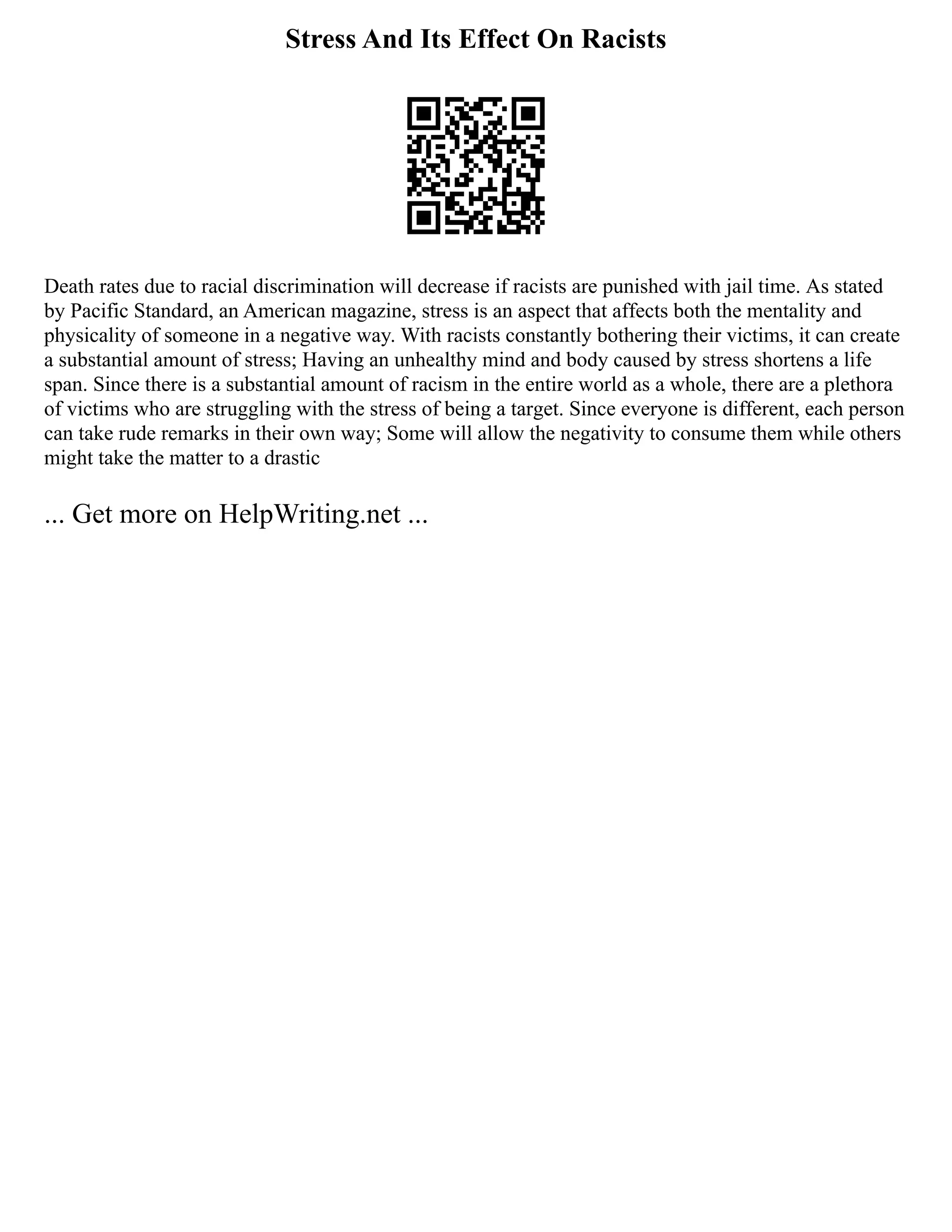 Stress And Its Effect On Racists
Death rates due to racial discrimination will decrease if racists are punished with jail time. As stated
by Pacific Standard, an American magazine, stress is an aspect that affects both the mentality and
physicality of someone in a negative way. With racists constantly bothering their victims, it can create
a substantial amount of stress; Having an unhealthy mind and body caused by stress shortens a life
span. Since there is a substantial amount of racism in the entire world as a whole, there are a plethora
of victims who are struggling with the stress of being a target. Since everyone is different, each person
can take rude remarks in their own way; Some will allow the negativity to consume them while others
might take the matter to a drastic
... Get more on HelpWriting.net ...
 