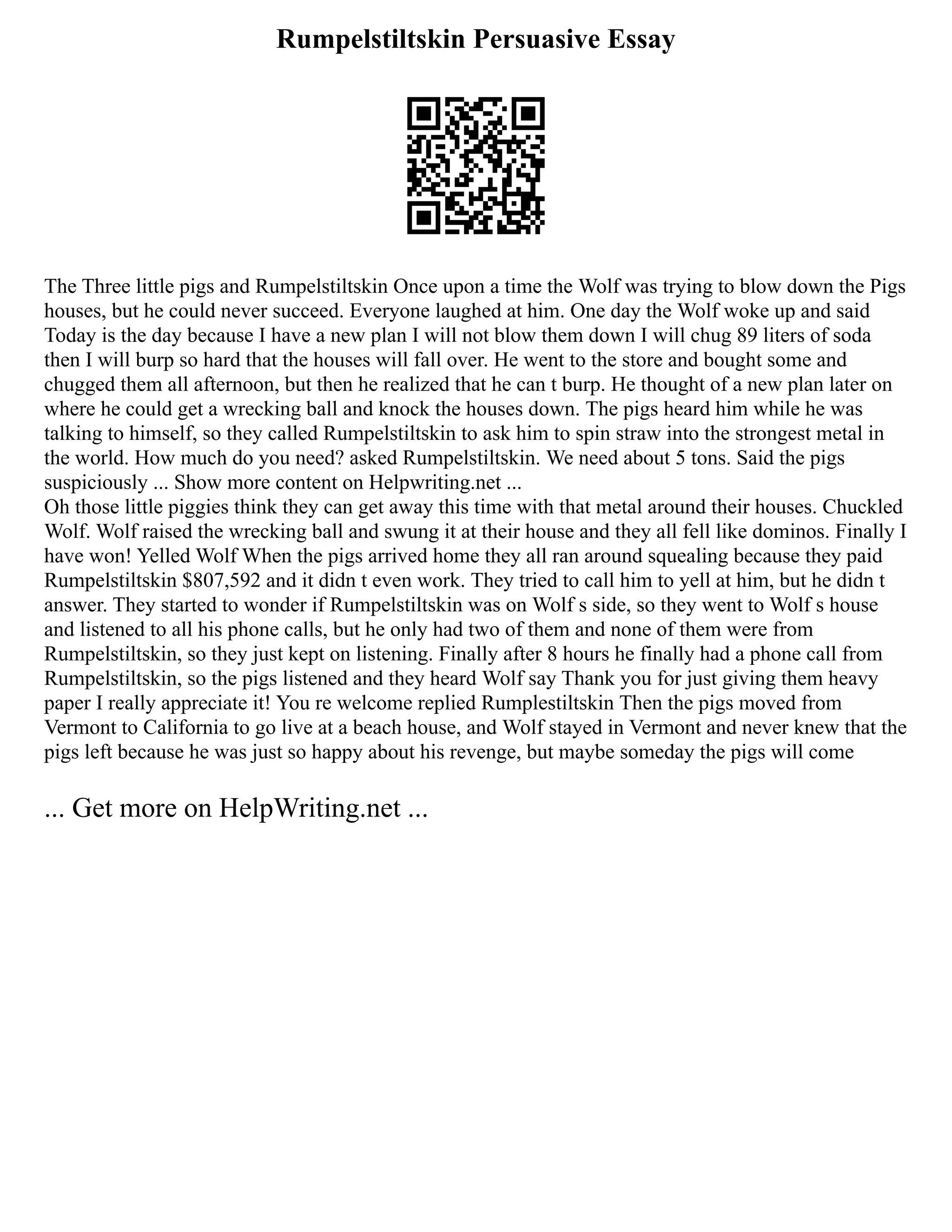 Rumpelstiltskin Persuasive Essay
The Three little pigs and Rumpelstiltskin Once upon a time the Wolf was trying to blow down the Pigs
houses, but he could never succeed. Everyone laughed at him. One day the Wolf woke up and said
Today is the day because I have a new plan I will not blow them down I will chug 89 liters of soda
then I will burp so hard that the houses will fall over. He went to the store and bought some and
chugged them all afternoon, but then he realized that he can t burp. He thought of a new plan later on
where he could get a wrecking ball and knock the houses down. The pigs heard him while he was
talking to himself, so they called Rumpelstiltskin to ask him to spin straw into the strongest metal in
the world. How much do you need? asked Rumpelstiltskin. We need about 5 tons. Said the pigs
suspiciously ... Show more content on Helpwriting.net ...
Oh those little piggies think they can get away this time with that metal around their houses. Chuckled
Wolf. Wolf raised the wrecking ball and swung it at their house and they all fell like dominos. Finally I
have won! Yelled Wolf When the pigs arrived home they all ran around squealing because they paid
Rumpelstiltskin $807,592 and it didn t even work. They tried to call him to yell at him, but he didn t
answer. They started to wonder if Rumpelstiltskin was on Wolf s side, so they went to Wolf s house
and listened to all his phone calls, but he only had two of them and none of them were from
Rumpelstiltskin, so they just kept on listening. Finally after 8 hours he finally had a phone call from
Rumpelstiltskin, so the pigs listened and they heard Wolf say Thank you for just giving them heavy
paper I really appreciate it! You re welcome replied Rumplestiltskin Then the pigs moved from
Vermont to California to go live at a beach house, and Wolf stayed in Vermont and never knew that the
pigs left because he was just so happy about his revenge, but maybe someday the pigs will come
... Get more on HelpWriting.net ...
 