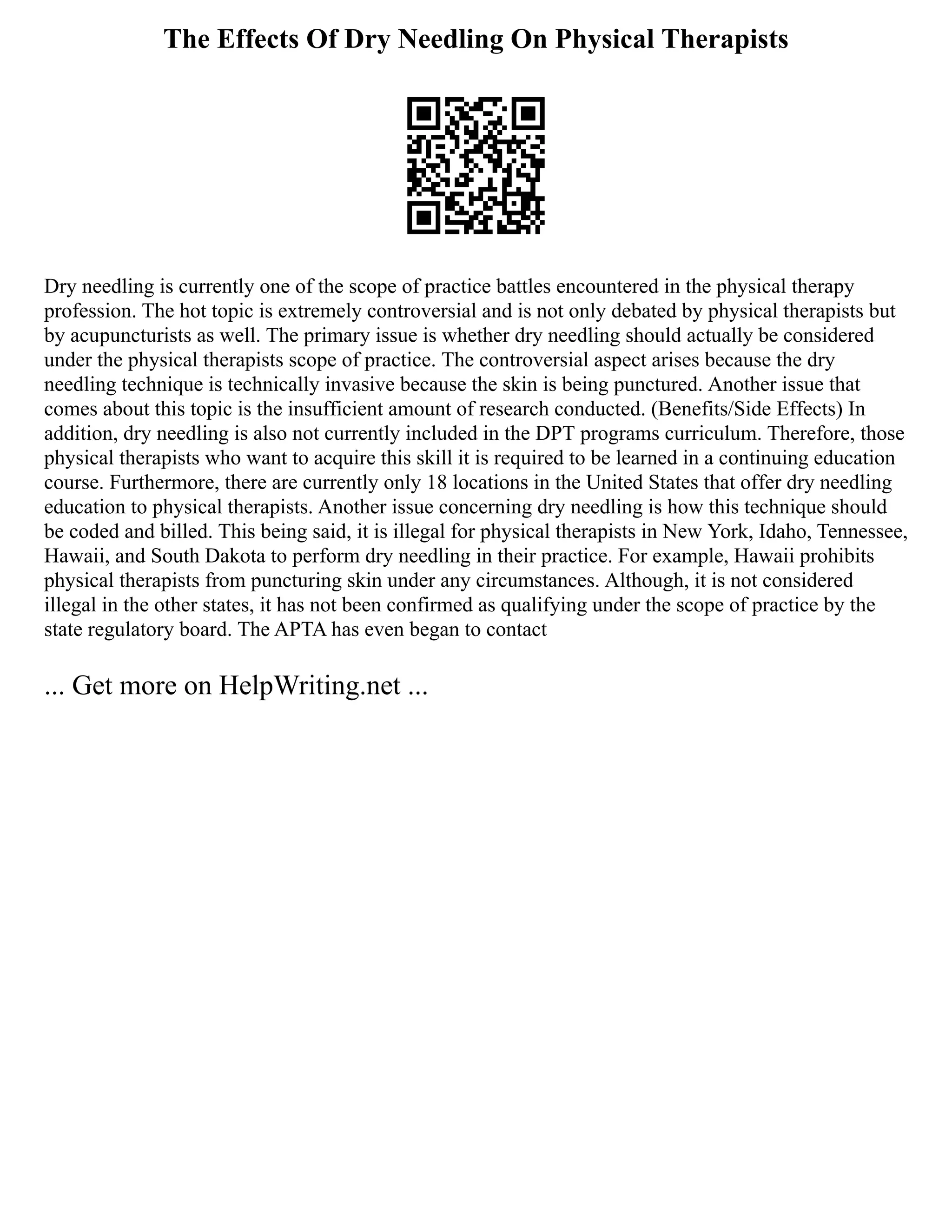 The Effects Of Dry Needling On Physical Therapists
Dry needling is currently one of the scope of practice battles encountered in the physical therapy
profession. The hot topic is extremely controversial and is not only debated by physical therapists but
by acupuncturists as well. The primary issue is whether dry needling should actually be considered
under the physical therapists scope of practice. The controversial aspect arises because the dry
needling technique is technically invasive because the skin is being punctured. Another issue that
comes about this topic is the insufficient amount of research conducted. (Benefits/Side Effects) In
addition, dry needling is also not currently included in the DPT programs curriculum. Therefore, those
physical therapists who want to acquire this skill it is required to be learned in a continuing education
course. Furthermore, there are currently only 18 locations in the United States that offer dry needling
education to physical therapists. Another issue concerning dry needling is how this technique should
be coded and billed. This being said, it is illegal for physical therapists in New York, Idaho, Tennessee,
Hawaii, and South Dakota to perform dry needling in their practice. For example, Hawaii prohibits
physical therapists from puncturing skin under any circumstances. Although, it is not considered
illegal in the other states, it has not been confirmed as qualifying under the scope of practice by the
state regulatory board. The APTA has even began to contact
... Get more on HelpWriting.net ...
 