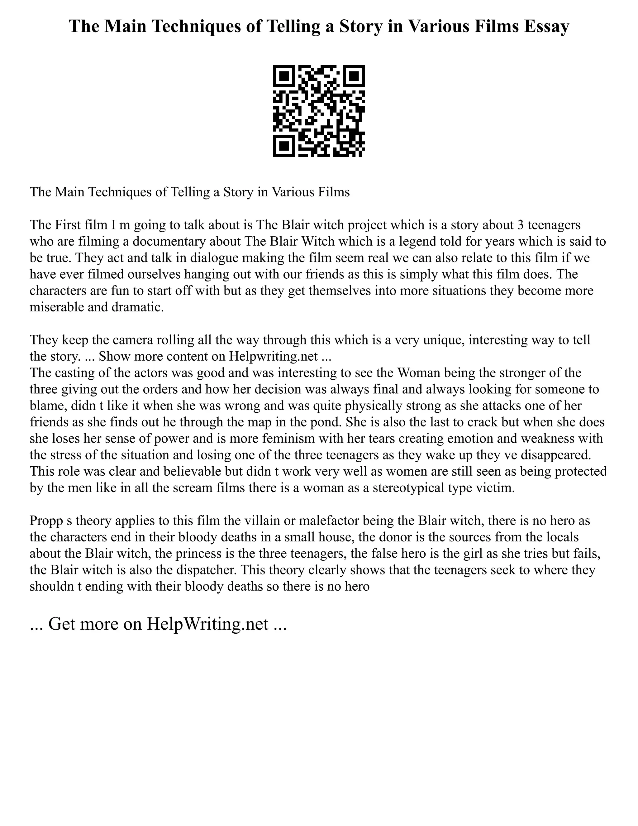 The Main Techniques of Telling a Story in Various Films Essay
The Main Techniques of Telling a Story in Various Films
The First film I m going to talk about is The Blair witch project which is a story about 3 teenagers
who are filming a documentary about The Blair Witch which is a legend told for years which is said to
be true. They act and talk in dialogue making the film seem real we can also relate to this film if we
have ever filmed ourselves hanging out with our friends as this is simply what this film does. The
characters are fun to start off with but as they get themselves into more situations they become more
miserable and dramatic.
They keep the camera rolling all the way through this which is a very unique, interesting way to tell
the story. ... Show more content on Helpwriting.net ...
The casting of the actors was good and was interesting to see the Woman being the stronger of the
three giving out the orders and how her decision was always final and always looking for someone to
blame, didn t like it when she was wrong and was quite physically strong as she attacks one of her
friends as she finds out he through the map in the pond. She is also the last to crack but when she does
she loses her sense of power and is more feminism with her tears creating emotion and weakness with
the stress of the situation and losing one of the three teenagers as they wake up they ve disappeared.
This role was clear and believable but didn t work very well as women are still seen as being protected
by the men like in all the scream films there is a woman as a stereotypical type victim.
Propp s theory applies to this film the villain or malefactor being the Blair witch, there is no hero as
the characters end in their bloody deaths in a small house, the donor is the sources from the locals
about the Blair witch, the princess is the three teenagers, the false hero is the girl as she tries but fails,
the Blair witch is also the dispatcher. This theory clearly shows that the teenagers seek to where they
shouldn t ending with their bloody deaths so there is no hero
... Get more on HelpWriting.net ...
 