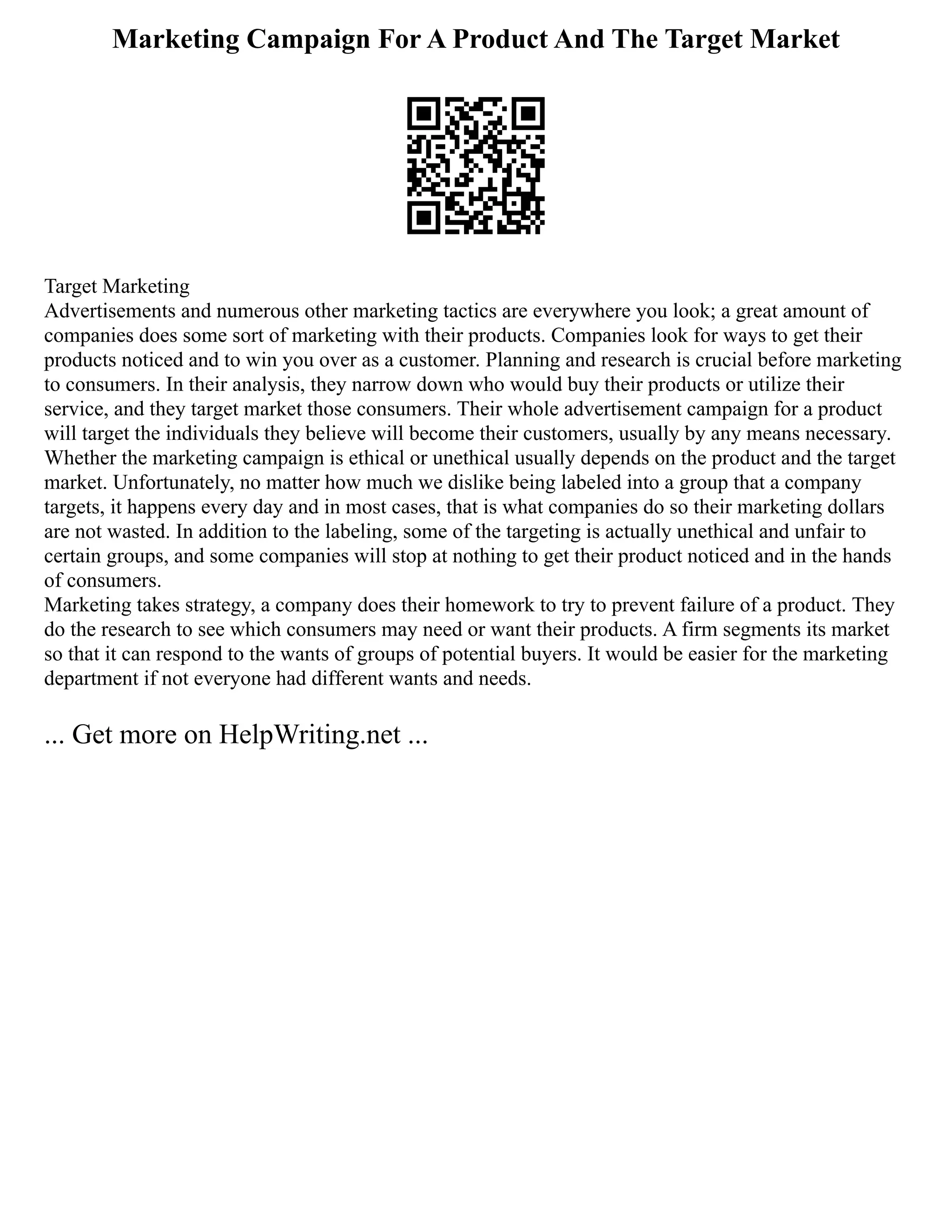 Marketing Campaign For A Product And The Target Market
Target Marketing
Advertisements and numerous other marketing tactics are everywhere you look; a great amount of
companies does some sort of marketing with their products. Companies look for ways to get their
products noticed and to win you over as a customer. Planning and research is crucial before marketing
to consumers. In their analysis, they narrow down who would buy their products or utilize their
service, and they target market those consumers. Their whole advertisement campaign for a product
will target the individuals they believe will become their customers, usually by any means necessary.
Whether the marketing campaign is ethical or unethical usually depends on the product and the target
market. Unfortunately, no matter how much we dislike being labeled into a group that a company
targets, it happens every day and in most cases, that is what companies do so their marketing dollars
are not wasted. In addition to the labeling, some of the targeting is actually unethical and unfair to
certain groups, and some companies will stop at nothing to get their product noticed and in the hands
of consumers.
Marketing takes strategy, a company does their homework to try to prevent failure of a product. They
do the research to see which consumers may need or want their products. A firm segments its market
so that it can respond to the wants of groups of potential buyers. It would be easier for the marketing
department if not everyone had different wants and needs.
... Get more on HelpWriting.net ...
 