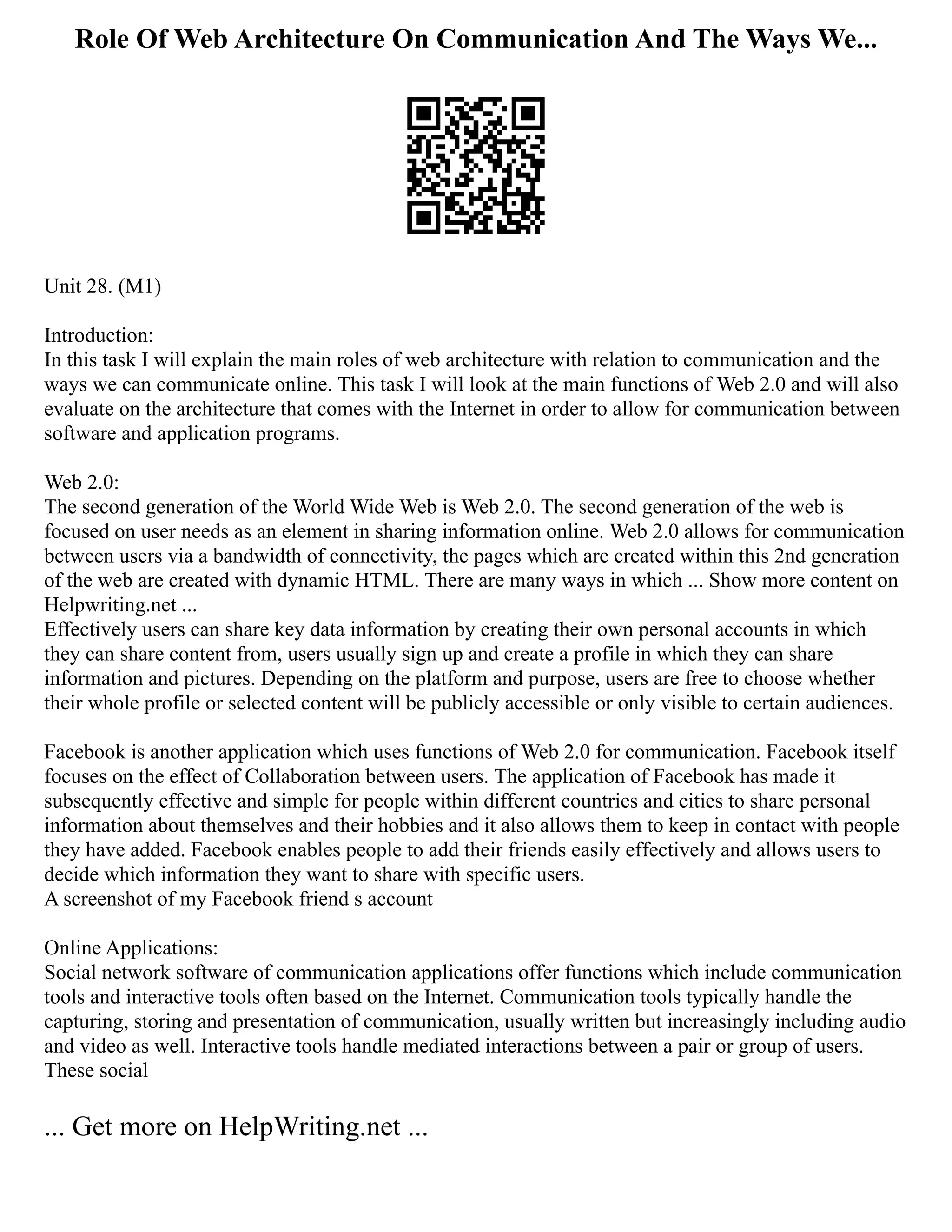 Role Of Web Architecture On Communication And The Ways We...
Unit 28. (M1)
Introduction:
In this task I will explain the main roles of web architecture with relation to communication and the
ways we can communicate online. This task I will look at the main functions of Web 2.0 and will also
evaluate on the architecture that comes with the Internet in order to allow for communication between
software and application programs.
Web 2.0:
The second generation of the World Wide Web is Web 2.0. The second generation of the web is
focused on user needs as an element in sharing information online. Web 2.0 allows for communication
between users via a bandwidth of connectivity, the pages which are created within this 2nd generation
of the web are created with dynamic HTML. There are many ways in which ... Show more content on
Helpwriting.net ...
Effectively users can share key data information by creating their own personal accounts in which
they can share content from, users usually sign up and create a profile in which they can share
information and pictures. Depending on the platform and purpose, users are free to choose whether
their whole profile or selected content will be publicly accessible or only visible to certain audiences.
Facebook is another application which uses functions of Web 2.0 for communication. Facebook itself
focuses on the effect of Collaboration between users. The application of Facebook has made it
subsequently effective and simple for people within different countries and cities to share personal
information about themselves and their hobbies and it also allows them to keep in contact with people
they have added. Facebook enables people to add their friends easily effectively and allows users to
decide which information they want to share with specific users.
A screenshot of my Facebook friend s account
Online Applications:
Social network software of communication applications offer functions which include communication
tools and interactive tools often based on the Internet. Communication tools typically handle the
capturing, storing and presentation of communication, usually written but increasingly including audio
and video as well. Interactive tools handle mediated interactions between a pair or group of users.
These social
... Get more on HelpWriting.net ...
 