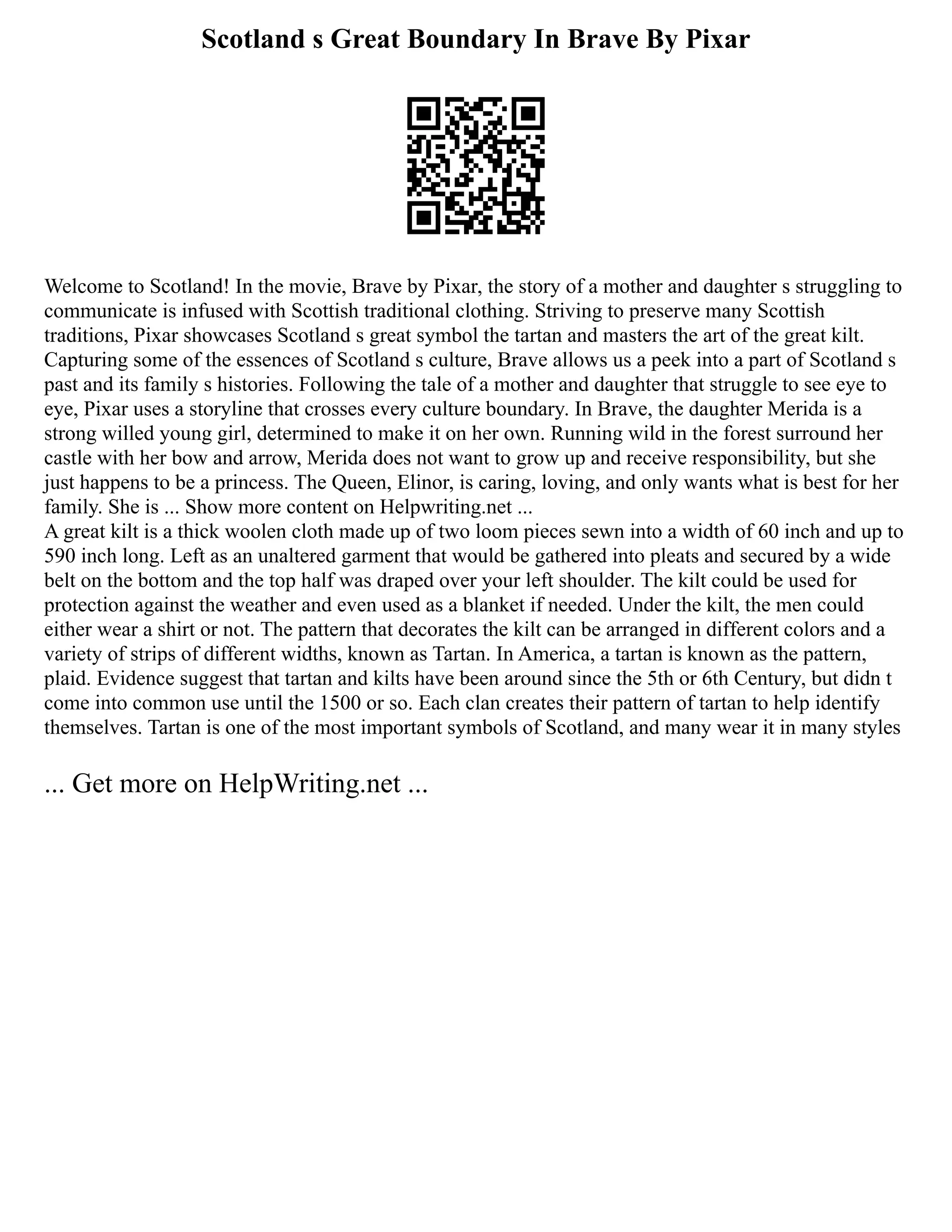 Scotland s Great Boundary In Brave By Pixar
Welcome to Scotland! In the movie, Brave by Pixar, the story of a mother and daughter s struggling to
communicate is infused with Scottish traditional clothing. Striving to preserve many Scottish
traditions, Pixar showcases Scotland s great symbol the tartan and masters the art of the great kilt.
Capturing some of the essences of Scotland s culture, Brave allows us a peek into a part of Scotland s
past and its family s histories. Following the tale of a mother and daughter that struggle to see eye to
eye, Pixar uses a storyline that crosses every culture boundary. In Brave, the daughter Merida is a
strong willed young girl, determined to make it on her own. Running wild in the forest surround her
castle with her bow and arrow, Merida does not want to grow up and receive responsibility, but she
just happens to be a princess. The Queen, Elinor, is caring, loving, and only wants what is best for her
family. She is ... Show more content on Helpwriting.net ...
A great kilt is a thick woolen cloth made up of two loom pieces sewn into a width of 60 inch and up to
590 inch long. Left as an unaltered garment that would be gathered into pleats and secured by a wide
belt on the bottom and the top half was draped over your left shoulder. The kilt could be used for
protection against the weather and even used as a blanket if needed. Under the kilt, the men could
either wear a shirt or not. The pattern that decorates the kilt can be arranged in different colors and a
variety of strips of different widths, known as Tartan. In America, a tartan is known as the pattern,
plaid. Evidence suggest that tartan and kilts have been around since the 5th or 6th Century, but didn t
come into common use until the 1500 or so. Each clan creates their pattern of tartan to help identify
themselves. Tartan is one of the most important symbols of Scotland, and many wear it in many styles
... Get more on HelpWriting.net ...
 