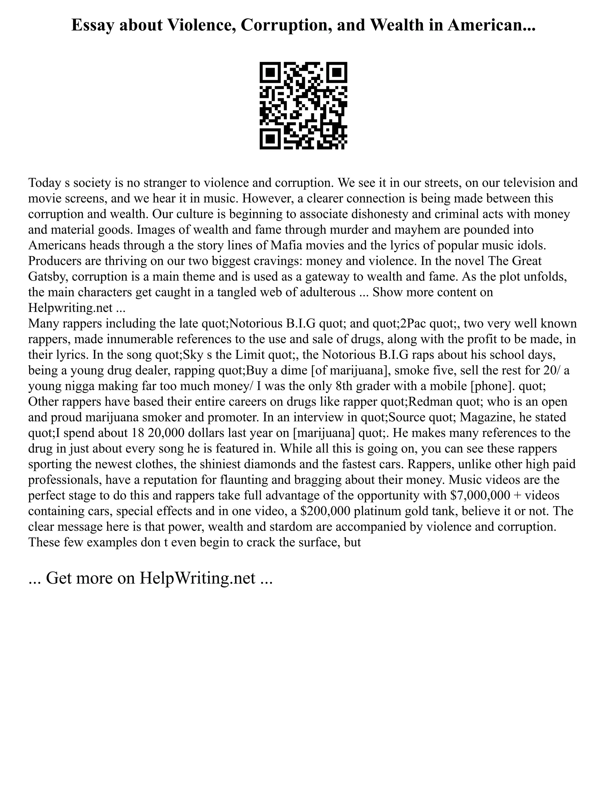 Essay about Violence, Corruption, and Wealth in American...
Today s society is no stranger to violence and corruption. We see it in our streets, on our television and
movie screens, and we hear it in music. However, a clearer connection is being made between this
corruption and wealth. Our culture is beginning to associate dishonesty and criminal acts with money
and material goods. Images of wealth and fame through murder and mayhem are pounded into
Americans heads through a the story lines of Mafia movies and the lyrics of popular music idols.
Producers are thriving on our two biggest cravings: money and violence. In the novel The Great
Gatsby, corruption is a main theme and is used as a gateway to wealth and fame. As the plot unfolds,
the main characters get caught in a tangled web of adulterous ... Show more content on
Helpwriting.net ...
Many rappers including the late quot;Notorious B.I.G quot; and quot;2Pac quot;, two very well known
rappers, made innumerable references to the use and sale of drugs, along with the profit to be made, in
their lyrics. In the song quot;Sky s the Limit quot;, the Notorious B.I.G raps about his school days,
being a young drug dealer, rapping quot;Buy a dime [of marijuana], smoke five, sell the rest for 20/ a
young nigga making far too much money/ I was the only 8th grader with a mobile [phone]. quot;
Other rappers have based their entire careers on drugs like rapper quot;Redman quot; who is an open
and proud marijuana smoker and promoter. In an interview in quot;Source quot; Magazine, he stated
quot;I spend about 18 20,000 dollars last year on [marijuana] quot;. He makes many references to the
drug in just about every song he is featured in. While all this is going on, you can see these rappers
sporting the newest clothes, the shiniest diamonds and the fastest cars. Rappers, unlike other high paid
professionals, have a reputation for flaunting and bragging about their money. Music videos are the
perfect stage to do this and rappers take full advantage of the opportunity with $7,000,000 + videos
containing cars, special effects and in one video, a $200,000 platinum gold tank, believe it or not. The
clear message here is that power, wealth and stardom are accompanied by violence and corruption.
These few examples don t even begin to crack the surface, but
... Get more on HelpWriting.net ...
 